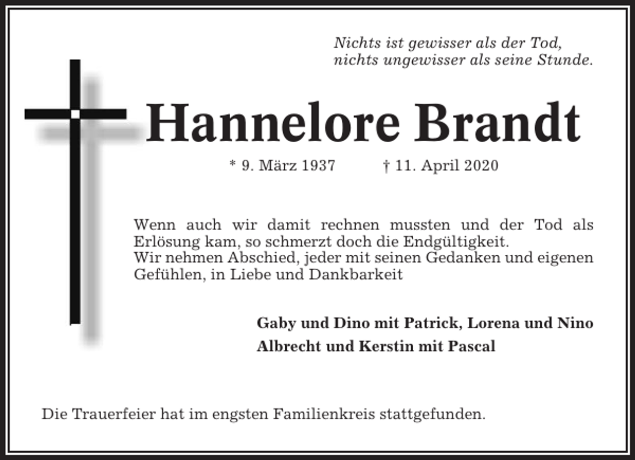 <p>Nichts ist gewisser als der Tod,<br />nichts ungewisser als seine Stunde.</p><p>Hannelore Brandt<br />* 9. März 1937</p><p>† 11. April 2020</p><p>Wenn auch wir damit rechnen mussten und der Tod als<br />Erlösung kam, so schmerzt doch die Endgültigkeit.<br />Wir nehmen Abschied, jeder mit seinen Gedanken und eigenen<br />Gefühlen, in Liebe und Dankbarkeit<br />Gaby und Dino mit Patrick, Lorena und Nino<br />Albrecht und Kerstin mit Pascal</p><p>Die Trauerfeier hat im engsten Familienkreis stattgefunden.</p>
