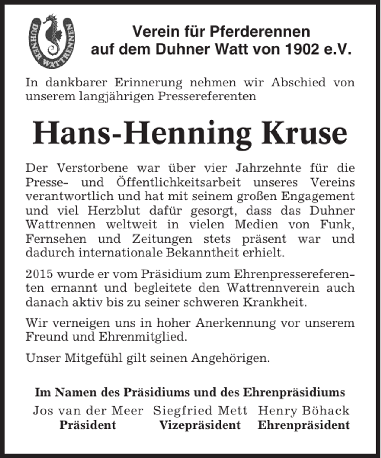 <p>Verein für Pferderennen<br />auf dem Duhner Watt von 1902 e.V.<br />In dankbarer Erinnerung nehmen wir Abschied von<br />unserem langjährigen Pressereferenten</p><p>Hans-Henning Kruse<br />Der Verstorbene war über vier Jahrzehnte für die<br />Presse- und Öffentlichkeitsarbeit unseres Vereins<br />verantwortlich und hat mit seinem großen Engagement<br />und viel Herzblut dafür gesorgt, dass das Duhner<br />Wattrennen weltweit in vielen Medien von Funk,<br />Fernsehen und Zeitungen stets präsent war und<br />dadurch internationale Bekanntheit erhielt.<br />2015 wurde er vom Präsidium zum Ehrenpressereferenten ernannt und begleitete den Wattrennverein auch<br />danach aktiv bis zu seiner schweren Krankheit.<br />Wir verneigen uns in hoher Anerkennung vor unserem<br />Freund und Ehrenmitglied.<br />Unser Mitgefühl gilt seinen Angehörigen.<br />Im Namen des Präsidiums und des Ehrenpräsidiums<br />Jos van der Meer Siegfried Mett Henry Böhack<br />Präsident<br />Vizepräsident Ehrenpräsident</p>