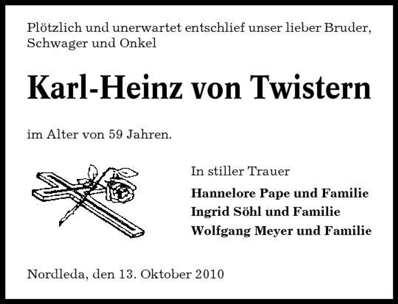 <p>Plötzlich und unerwartet entschlief unser lieber Bruder, Schwager und Onkel</p><p>Karl-Heinz von Twistern<br />im Alter von 59 Jahren. In stiller Trauer Hannelore Pape und Familie Ingrid Söhl und Familie Wolfgang Meyer und Familie Nordleda, den 13. Oktober 2010</p>