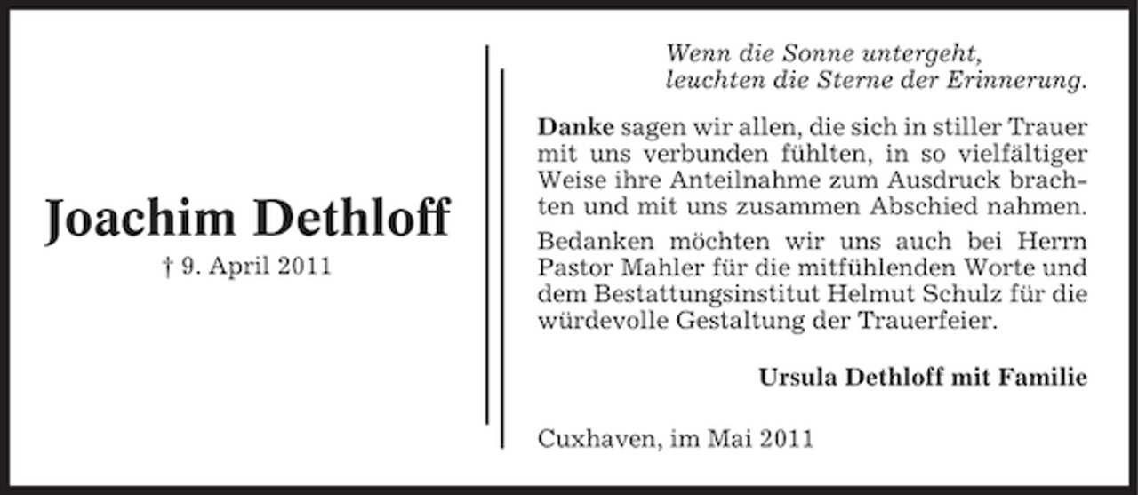 <p>Wenn die Sonne untergeht, leuchten die Sterne der Erinnerung. Danke sagen wir allen, die sich in stiller Trauer mit uns verbunden fühlten, in so vielfältiger Weise ihre Anteilnahme zum Ausdruck brachten und mit uns zusammen Abschied nahmen. Bedanken möchten wir uns auch bei Herrn Pastor Mahler für die mitfühlenden Worte und dem Bestattungsinstitut Helmut Schulz für die würdevolle Gestaltung der Trauerfeier. Ursula Dethloff mit Familie Cuxhaven, im Mai 2011</p><p>Joachim Dethloff<br />† 9. April 2011</p>
