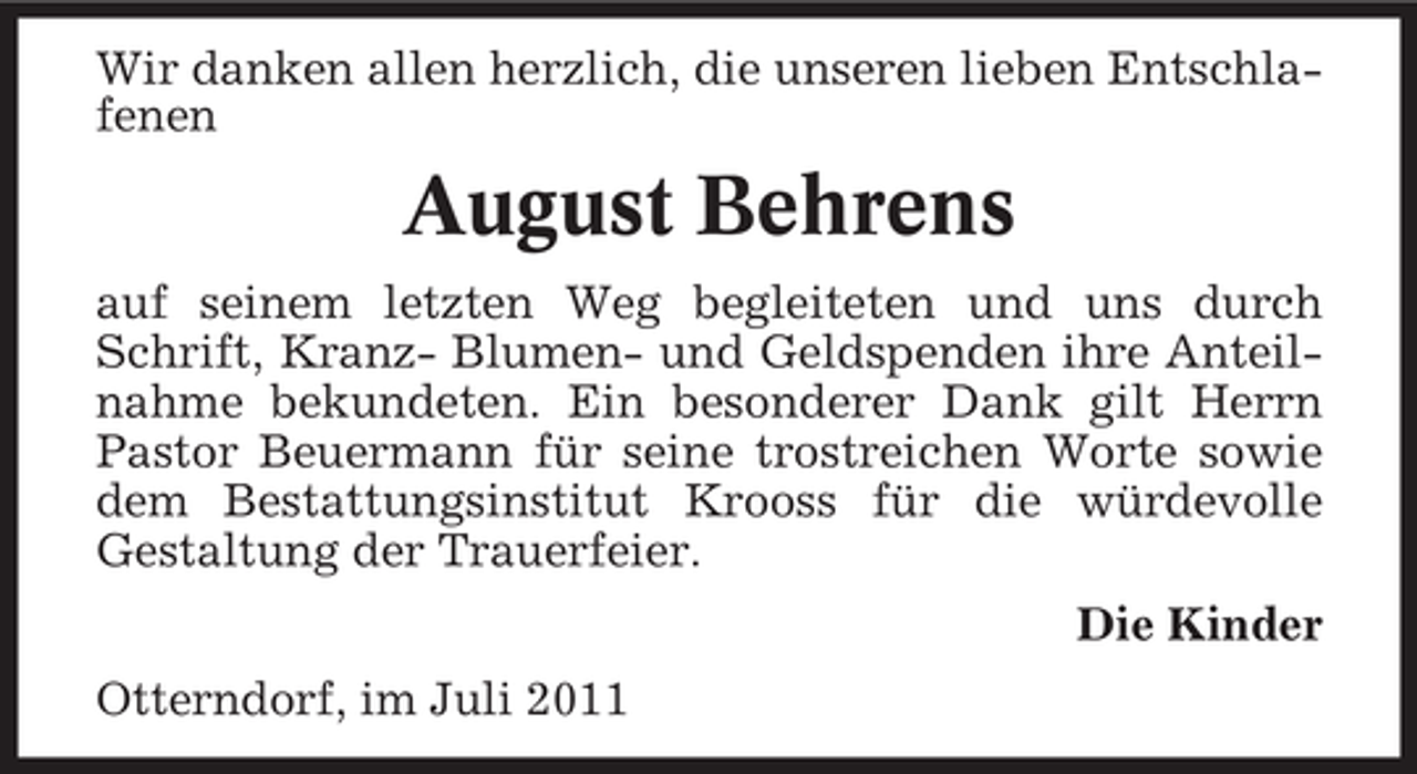 <p>Wir danken allen herzlich, die unseren lieben Entschlafenen</p><p>August Behrens<br />auf seinem letzten Weg begleiteten und uns durch<br />Schrift, Kranz- Blumen- und Geldspenden ihre Anteilnahme bekundeten. Ein besonderer Dank gilt Herrn<br />Pastor Beuermann für seine trostreichen Worte sowie<br />dem Bestattungsinstitut Krooss für die würdevolle<br />Gestaltung der Trauerfeier.<br />Die Kinder<br />Otterndorf, im Juli 2011</p>