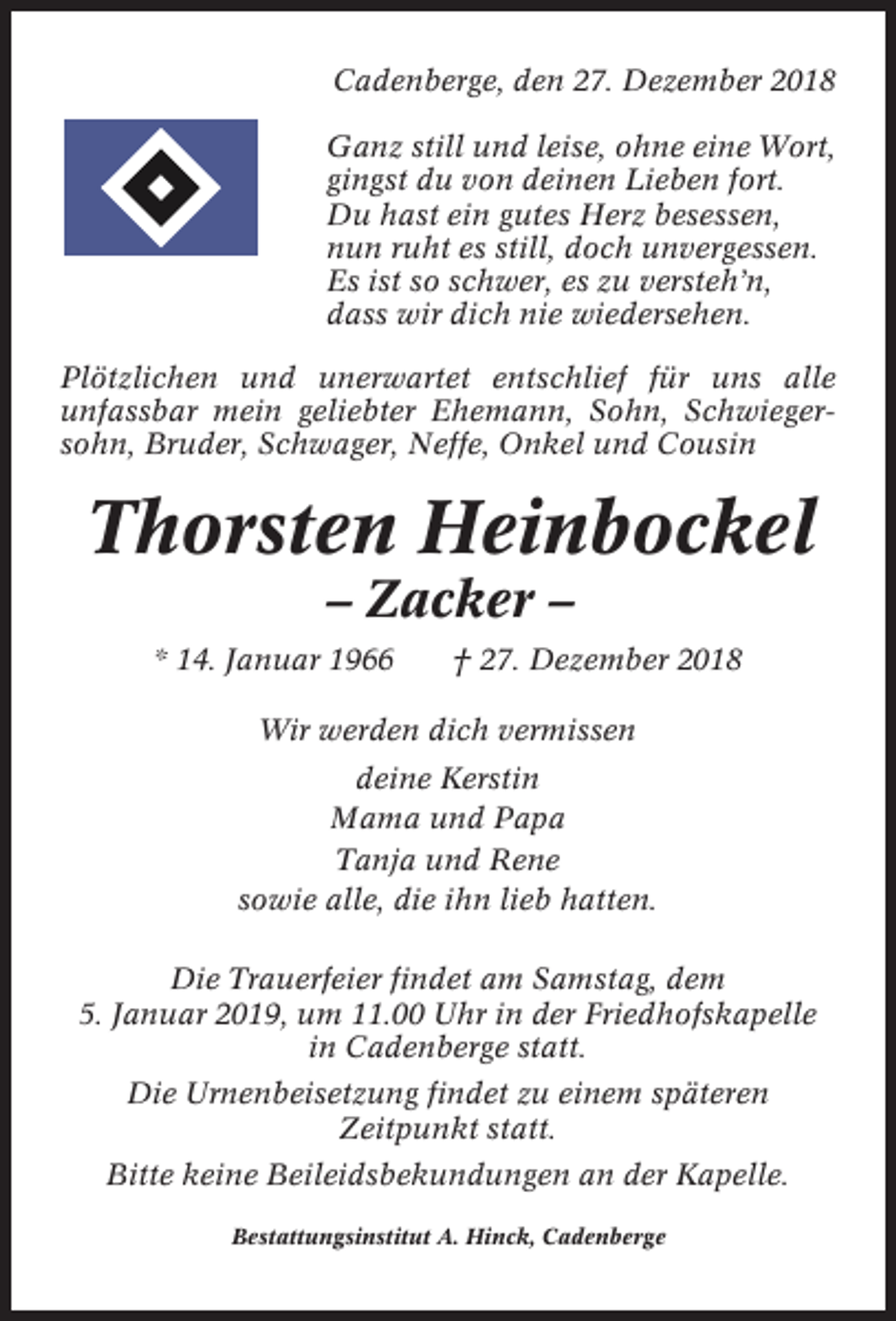 <p>Cadenberge, den 27. Dezember 2018<br />Ganz still und leise, ohne eine Wort,<br />gingst du von deinen Lieben fort.<br />Du hast ein gutes Herz besessen,<br />nun ruht es still, doch unvergessen.<br />Es ist so schwer, es zu versteh’n,<br />dass wir dich nie wiedersehen.<br />Plötzlichen und unerwartet entschlief für uns alle<br />unfassbar mein geliebter Ehemann, Sohn, Schwiegersohn, Bruder, Schwager, Neffe, Onkel und Cousin</p><p>Thorsten Heinbockel<br />– Zacker –<br />* 14. Januar 1966</p><p>† 27. Dezember 2018</p><p>Wir werden dich vermissen<br />deine Kerstin<br />Mama und Papa<br />Tanja und Rene<br />sowie alle, die ihn lieb hatten.<br />Die Trauerfeier findet am Samstag, dem<br />5. Januar 2019, um 11.00 Uhr in der Friedhofskapelle<br />in Cadenberge statt.<br />Die Urnenbeisetzung findet zu einem späteren<br />Zeitpunkt statt.<br />Bitte keine Beileidsbekundungen an der Kapelle.<br />Bestattungsinstitut A. Hinck, Cadenberge</p>