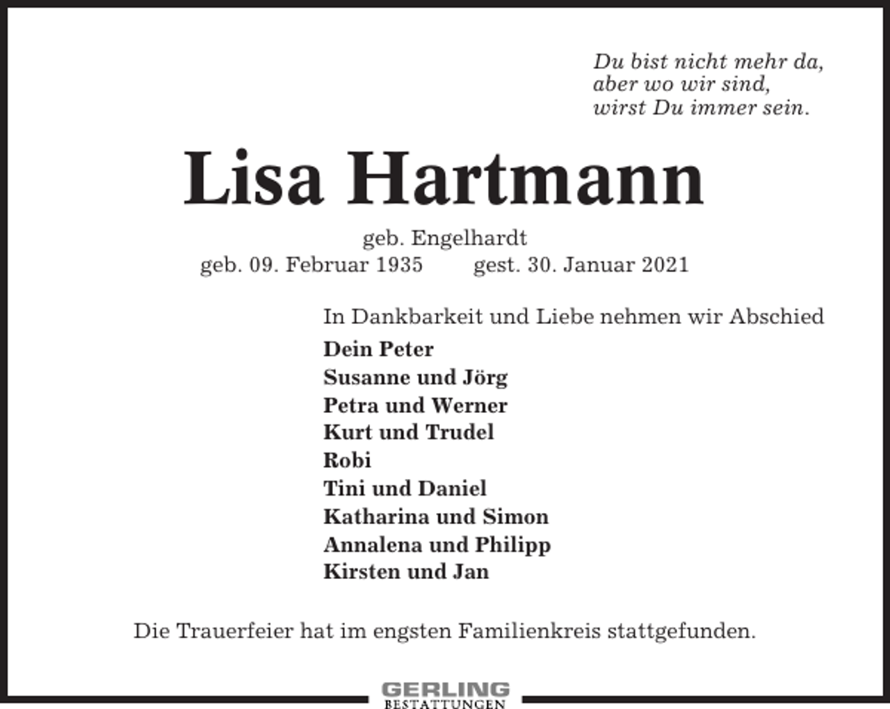 <p>Du bist nicht mehr da,<br />aber wo wir sind,<br />wirst Du immer sein.</p><p>Lisa Hartmann<br />geb. Engelhardt<br />geb. 09. Februar 1935<br />gest. 30. Januar 2021<br />In Dankbarkeit und Liebe nehmen wir Abschied<br />Dein Peter<br />Susanne und Jörg<br />Petra und Werner<br />Kurt und Trudel<br />Robi<br />Tini und Daniel<br />Katharina und Simon<br />Annalena und Philipp<br />Kirsten und Jan<br />Die Trauerfeier hat im engsten Familienkreis stattgefunden.</p>