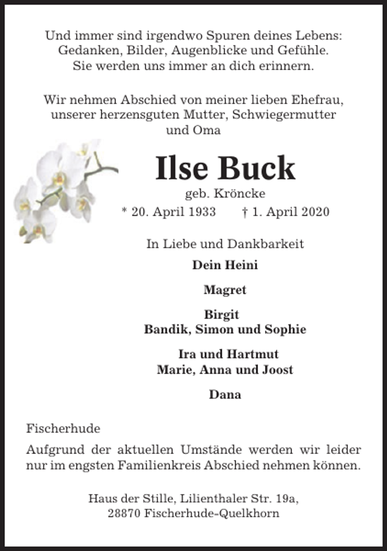 <p>Und immer sind irgendwo Spuren deines Lebens:<br />Gedanken, Bilder, Augenblicke und Gefühle.<br />Sie werden uns immer an dich erinnern.<br />Wir nehmen Abschied von meiner lieben Ehefrau,<br />unserer herzensguten Mutter, Schwiegermutter<br />und Oma</p><p>Ilse Buck<br />geb. Kröncke<br />* 20. April 1933<br />† 1. April 2020<br />In Liebe und Dankbarkeit<br />Dein Heini<br />Magret<br />Birgit<br />Bandik, Simon und Sophie<br />Ira und Hartmut<br />Marie, Anna und Joost<br />Dana<br />Fischerhude<br />Aufgrund der aktuellen Umstände werden wir leider<br />nur im engsten Familienkreis Abschied nehmen können.<br />Haus der Stille, Lilienthaler Str. 19a,<br />28870 Fischerhude-Quelkhorn</p>