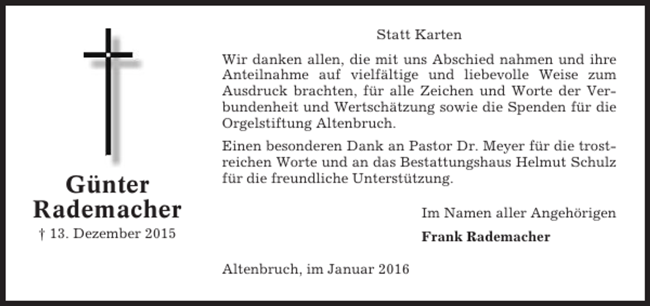 <p>Statt Karten<br />Wir danken allen, die mit uns Abschied nahmen und ihre<br />Anteilnahme auf vielfältige und liebevolle Weise zum<br />Ausdruck brachten, für alle Zeichen und Worte der Verbundenheit und Wertschätzung sowie die Spenden für die<br />Orgelstiftung Altenbruch.</p><p>Günter<br />Rademacher</p><p>Einen besonderen Dank an Pastor Dr. Meyer für die trostreichen Worte und an das Bestattungshaus Helmut Schulz<br />für die freundliche Unterstützung.<br />Im Namen aller Angehörigen</p><p>† 13. Dezember 2015</p><p>Frank Rademacher<br />Altenbruch, im Januar 2016</p>