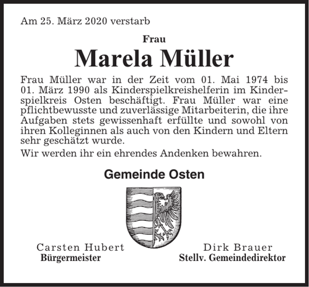 <p>Am 25. März 2020 verstarb<br />Frau</p><p>Marela Müller<br />Frau Müller war in der Zeit vom 01. Mai 1974 bis<br />01. März 1990 als Kinderspielkreishelferin im Kinderspielkreis Osten beschäftigt. Frau Müller war eine<br />pflichtbewusste und zuverlässige Mitarbeiterin, die ihre<br />Aufgaben stets gewissenhaft erfüllte und sowohl von<br />ihren Kolleginnen als auch von den Kindern und Eltern<br />sehr geschätzt wurde.<br />Wir werden ihr ein ehrendes Andenken bewahren.</p><p>Gemeinde Osten</p><p>Carsten Hubert<br />Bürgermeister</p><p>Dirk Brauer<br />Stellv. Gemeindedirektor</p>