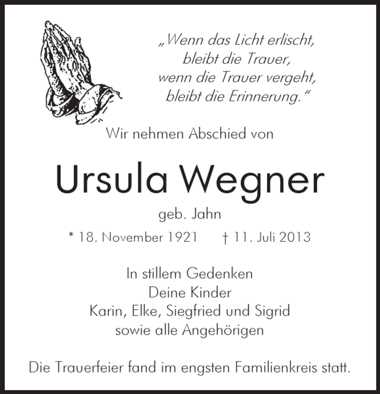 <p>„Wenn das Licht erlischt,<br />bleibt die Trauer,<br />wenn die Trauer vergeht,<br />bleibt die Erinnerung.“<br />Wir nehmen Abschied von</p><p>Ursula Wegner<br />geb. Jahn</p><p>* 18. November 1921</p><p>† 11. Juli 2013</p><p>In stillem Gedenken<br />Deine Kinder<br />Karin, Elke, Siegfried und Sigrid<br />sowie alle Angehörigen<br />Die Trauerfeier fand im engsten Familienkreis statt.</p>