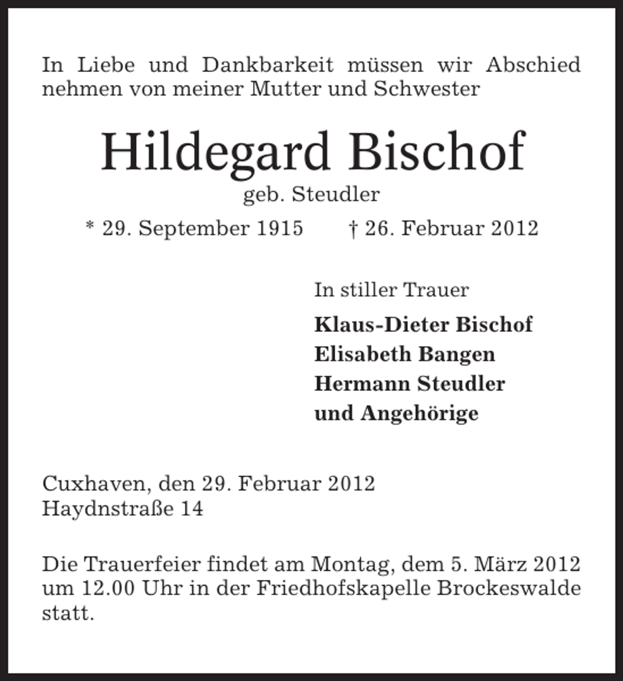 <p>In Liebe und Dankbarkeit müssen wir Abschied<br />nehmen von meiner Mutter und Schwester</p><p>Hildegard Bischof<br />geb. Steudler<br />* 29. September 1915</p><p>† 26. Februar 2012<br />In stiller Trauer</p><p>Klaus-Dieter Bischof<br />Elisabeth Bangen<br />Hermann Steudler<br />und Angehörige<br />Cuxhaven, den 29. Februar 2012<br />Haydnstraße 14<br />Die Trauerfeier findet am Montag, dem 5. März 2012<br />um 12.00 Uhr in der Friedhofskapelle Brockeswalde<br />statt.</p>
