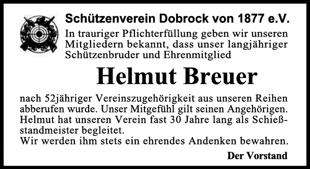 <p>Schützenverein Dobrock von 1877 e.V.<br />In trauriger Pflichterfüllung geben wir unseren<br />Mitgliedern bekannt, dass unser langjähriger<br />Schützenbruder und Ehrenmitglied</p><p>Helmut Breuer</p><p>nach 52jähriger Vereinszugehörigkeit aus unseren Reihen<br />abberufen wurde. Unser Mitgefühl gilt seinen Angehörigen.<br />Helmut hat unseren Verein fast 30 Jahre lang als Schießstandmeister begleitet.<br />Wir werden ihm stets ein ehrendes Andenken bewahren.<br />Der Vorstand</p>