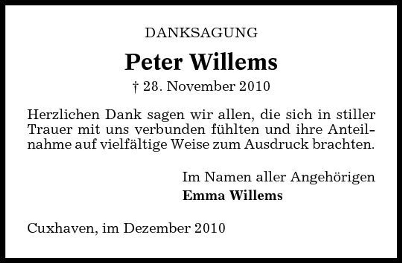 <p>DANKSAGUNG</p><p>Peter Willems<br />† 28. November 2010 Herzlichen Dank sagen wir allen, die sich in stiller Trauer mit uns verbunden fühlten und ihre Anteilnahme auf vielfältige Weise zum Ausdruck brachten. Im Namen aller Angehörigen Emma Willems Cuxhaven, im Dezember 2010</p>