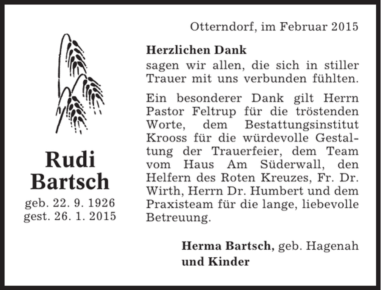 <p>Otterndorf, im Februar 2015<br />Herzlichen Dank<br />sagen wir allen, die sich in stiller<br />Trauer mit uns verbunden fühlten.</p><p>Rudi<br />Bartsch<br />geb. 22. 9. 1926<br />gest. 26. 1. 2015</p><p>Ein besonderer Dank gilt Herrn<br />Pastor Feltrup für die tröstenden<br />Worte, dem Bestattungsinstitut<br />Krooss für die würdevolle Gestaltung der Trauerfeier, dem Team<br />vom Haus Am Süderwall, den<br />Helfern des Roten Kreuzes, Fr. Dr.<br />Wirth, Herrn Dr. Humbert und dem<br />Praxisteam für die lange, liebevolle<br />Betreuung.<br />Herma Bartsch, geb. Hagenah<br />und Kinder</p>