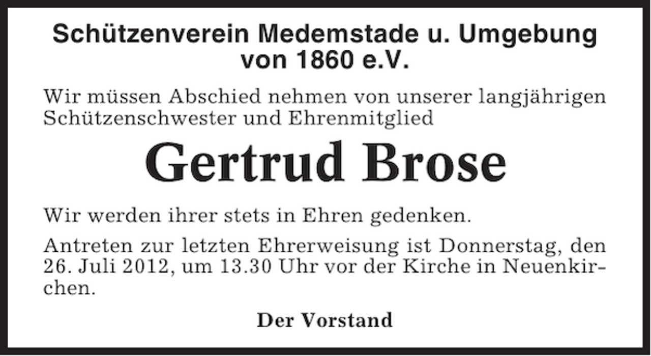 <p>Schützenverein Medemstade u. Umgebung<br />von 1860 e.V.<br />Wir müssen Abschied nehmen von unserer langjährigen<br />Schützenschwester und Ehrenmitglied</p><p>Gertrud Brose<br />Wir werden ihrer stets in Ehren gedenken.<br />Antreten zur letzten Ehrerweisung ist Donnerstag, den<br />26. Juli 2012, um 13.30 Uhr vor der Kirche in Neuenkirchen.<br />Der Vorstand</p>