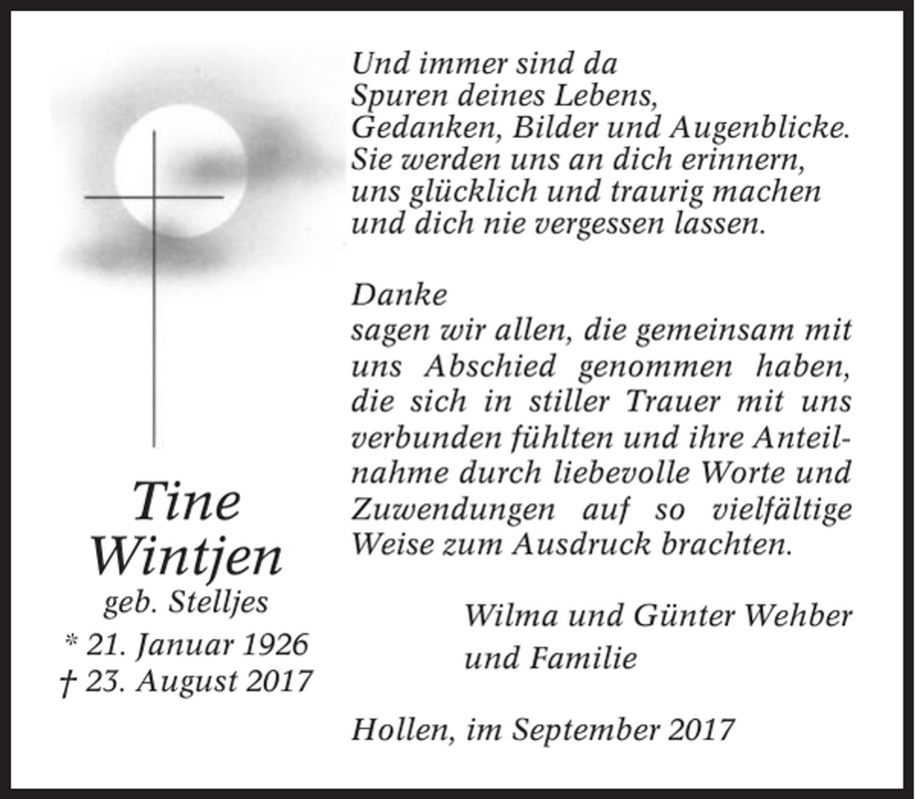 <p>Und immer sind da<br />Spuren deines Lebens,<br />Gedanken, Bilder und Augenblicke.<br />Sie werden uns an dich erinnern,<br />uns glücklich und traurig machen<br />und dich nie vergessen lassen.</p><p>Tine<br />Wintjen<br />geb. Stelljes<br />* 21. Januar 1926<br />† 23. August 2017</p><p>Danke<br />sagen wir allen, die gemeinsam mit<br />uns Abschied genommen haben,<br />die sich in stiller Trauer mit uns<br />verbunden fühlten und ihre Anteilnahme durch liebevolle Worte und<br />Zuwendungen auf so vielfältige<br />Weise zum Ausdruck brachten.<br />Wilma und Günter Wehber<br />und Familie<br />Hollen, im September 2017</p>
