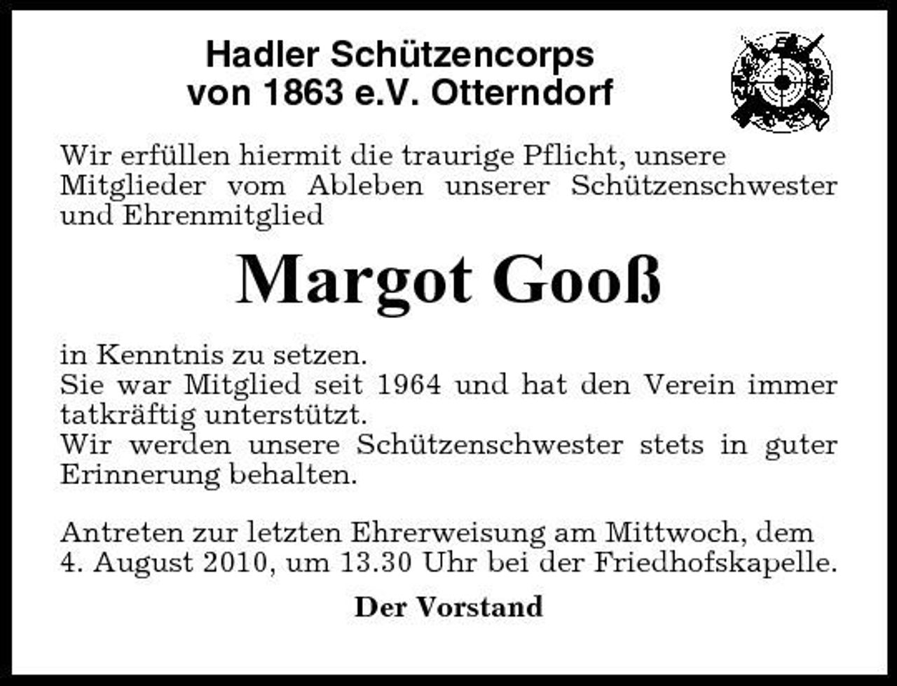 <p>Hadler Schützencorps von 1863 e.V. Otterndorf<br />Wir erfüllen hiermit die traurige Pflicht, unsere Mitglieder vom Ableben unserer Schützenschwester und Ehrenmitglied</p><p>Margot Gooß<br />in Kenntnis zu setzen. Sie war Mitglied seit 1964 und hat den Verein immer tatkräftig unterstützt. Wir werden unsere Schützenschwester stets in guter Erinnerung behalten. Antreten zur letzten Ehrerweisung am Mittwoch, dem 4. August 2010, um 13.30 Uhr bei der Friedhofskapelle. Der Vorstand</p>