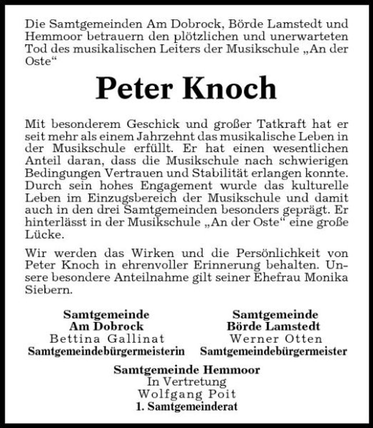 <p>Die Samtgemeinden Am Dobrock, Börde Lamstedt und Hemmoor betrauern den plötzlichen und unerwarteten Tod des musikalischen Leiters der Musikschule „An der Oste“</p><p>Peter Knoch<br />Mit besonderem Geschick und großer Tatkraft hat er seit mehr als einem Jahrzehnt das musikalische Leben in der Musikschule erfüllt. Er hat einen wesentlichen Anteil daran, dass die Musikschule nach schwierigen Bedingungen Vertrauen und Stabilität erlangen konnte. Durch sein hohes Engagement wurde das kulturelle Leben im Einzugsbereich der Musikschule und damit auch in den drei Samtgemeinden besonders geprägt. Er hinterlässt in der Musikschule „An der Oste“ eine große Lücke. Wir werden das Wirken und die Persönlichkeit von Peter Knoch in ehrenvoller Erinnerung behalten. Unsere besondere Anteilnahme gilt seiner Ehefrau Monika Siebern. Samtgemeinde Am Dobrock Bettina Gallinat Samtgemeindebürgermeisterin Samtgemeinde Börde Lamstedt Werner Otten Samtgemeindebürgermeister</p><p>Samtgemeinde Hemmoor In Vertretung Wolfgang Poit 1. Samtgemeinderat</p>
