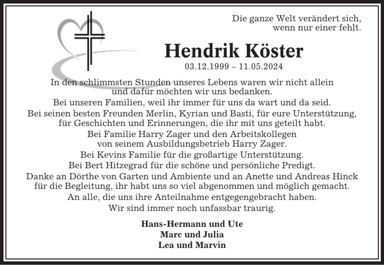 <p>Die ganze Welt verändert sich,<br />wenn nur einer fehlt.</p><p>Hendrik Köster<br />03.12.1999 – 11.05.2024<br />In den schlimmsten Stunden unseres Lebens waren wir nicht allein<br />und dafür möchten wir uns bedanken.<br />Bei unseren Familien, weil ihr immer für uns da wart und da seid.<br />Bei seinen besten Freunden Merlin, Kyrian und Basti, für eure Unterstützung,<br />für Geschichten und Erinnerungen, die ihr mit uns geteilt habt.<br />Bei Familie Harry Zager und den Arbeitskollegen<br />von seinem Ausbildungsbetrieb Harry Zager.<br />Bei Kevins Familie für die großartige Unterstützung.<br />Bei Bert Hitzegrad für die schöne und persönliche Predigt.<br />Danke an Dörthe von Garten und Ambiente und an Anette und Andreas Hinck<br />für die Begleitung, ihr habt uns so viel abgenommen und möglich gemacht.<br />An alle, die uns ihre Anteilnahme entgegengebracht haben.<br />Wir sind immer noch unfassbar traurig.<br />Hans-Hermann und Ute<br />Marc und Julia<br />Lea und Marvin</p>