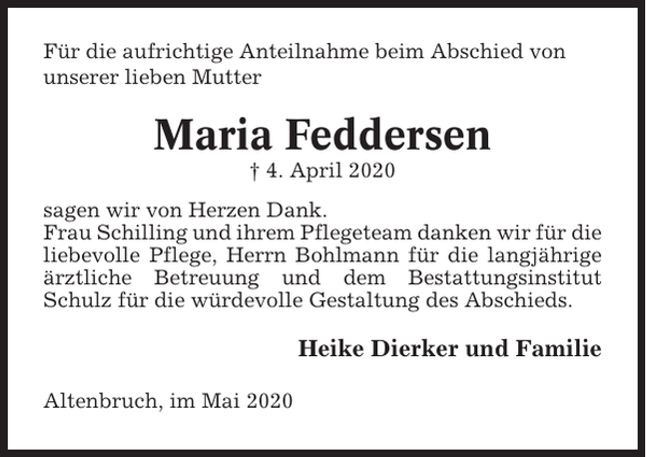 <p>Für die aufrichtige Anteilnahme beim Abschied von<br />unserer lieben Mutter</p><p>Maria Feddersen<br />† 4. April 2020<br />sagen wir von Herzen Dank.<br />Frau Schilling und ihrem Pflegeteam danken wir für die<br />liebevolle Pflege, Herrn Bohlmann für die langjährige<br />ärztliche Betreuung und dem Bestattungsinstitut<br />Schulz für die würdevolle Gestaltung des Abschieds.</p><p>Heike Dierker und Familie<br />Altenbruch, im Mai 2020</p>