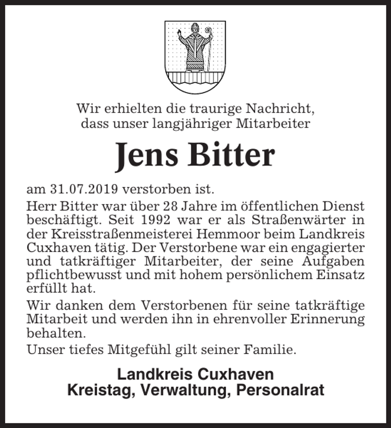<p>Wir erhielten die traurige Nachricht,<br />dass unser langjähriger Mitarbeiter</p><p>Jens Bitter<br />am 31.07.2019 verstorben ist.<br />Herr Bitter war über 28 Jahre im öffentlichen Dienst<br />beschäftigt. Seit 1992 war er als Straßenwärter in<br />der Kreisstraßenmeisterei Hemmoor beim Landkreis<br />Cuxhaven tätig. Der Verstorbene war ein engagierter<br />und tatkräftiger Mitarbeiter, der seine Aufgaben<br />pflichtbewusst und mit hohem persönlichem Einsatz<br />erfüllt hat.<br />Wir danken dem Verstorbenen für seine tatkräftige<br />Mitarbeit und werden ihn in ehrenvoller Erinnerung<br />behalten.<br />Unser tiefes Mitgefühl gilt seiner Familie.</p><p>Landkreis Cuxhaven<br />Kreistag, Verwaltung, Personalrat</p>