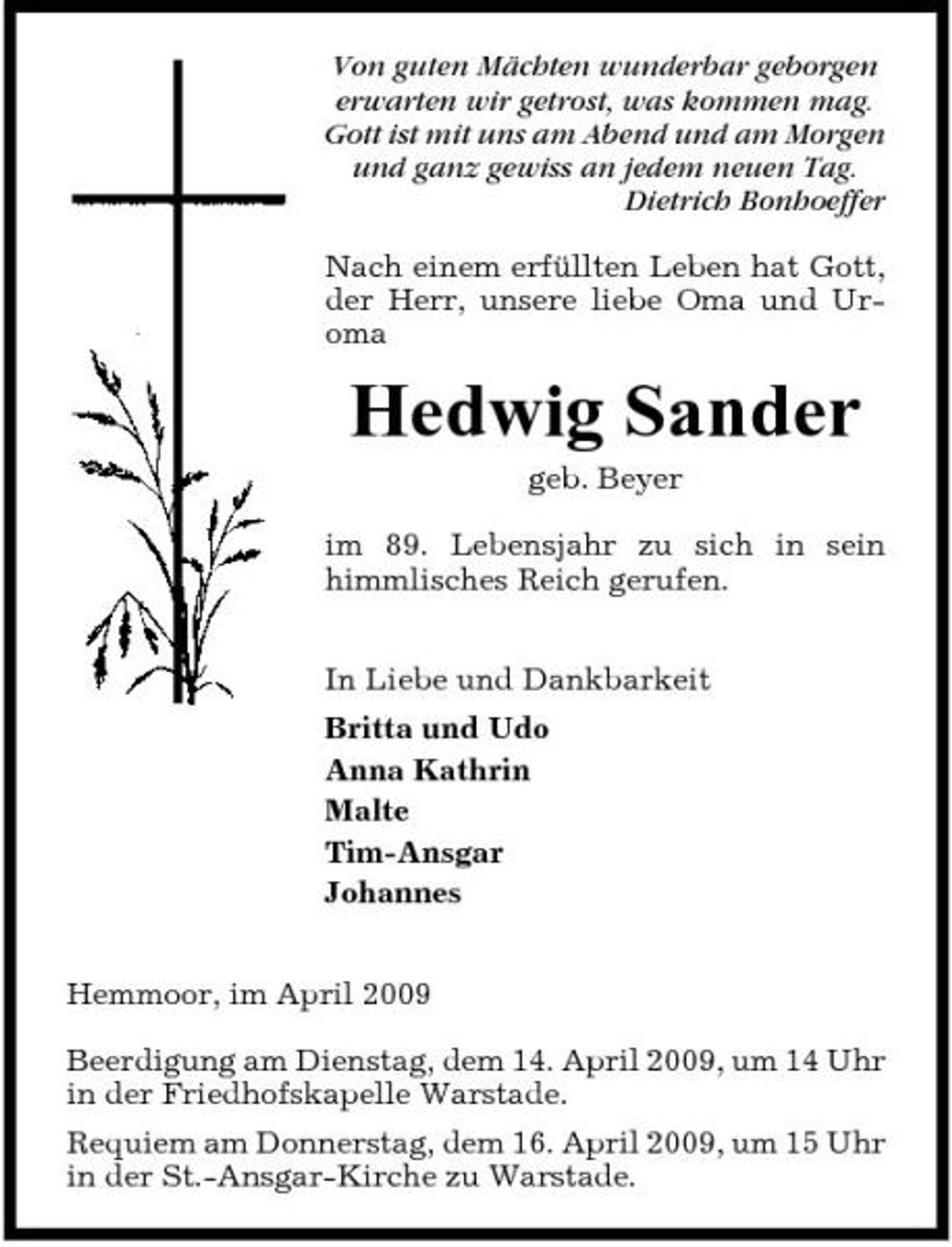 <p>Von guten Mächten wunderbar geborgen erwarten wir getrost, was kommen mag. Gott ist mit uns am Abend und am Morgen und ganz gewiss an jedem neuen Tag. Dietrich Bonhoeffer Nach einem erfüllten Leben hat Gott, der Herr, unsere liebe Oma und Uroma</p><p>Hedwig Sander<br />geb. Beyer im 89. Lebensjahr zu sich in sein himmlisches Reich gerufen. In Liebe und Dankbarkeit Britta und Udo Anna Kathrin Malte Tim-Ansgar Johannes Hemmoor, im April 2009 Beerdigung am Dienstag, dem 14. April 2009, um 14 Uhr in der Friedhofskapelle Warstade. Requiem am Donnerstag, dem 16. April 2009, um 15 Uhr in der St.-Ansgar-Kirche zu Warstade.</p>