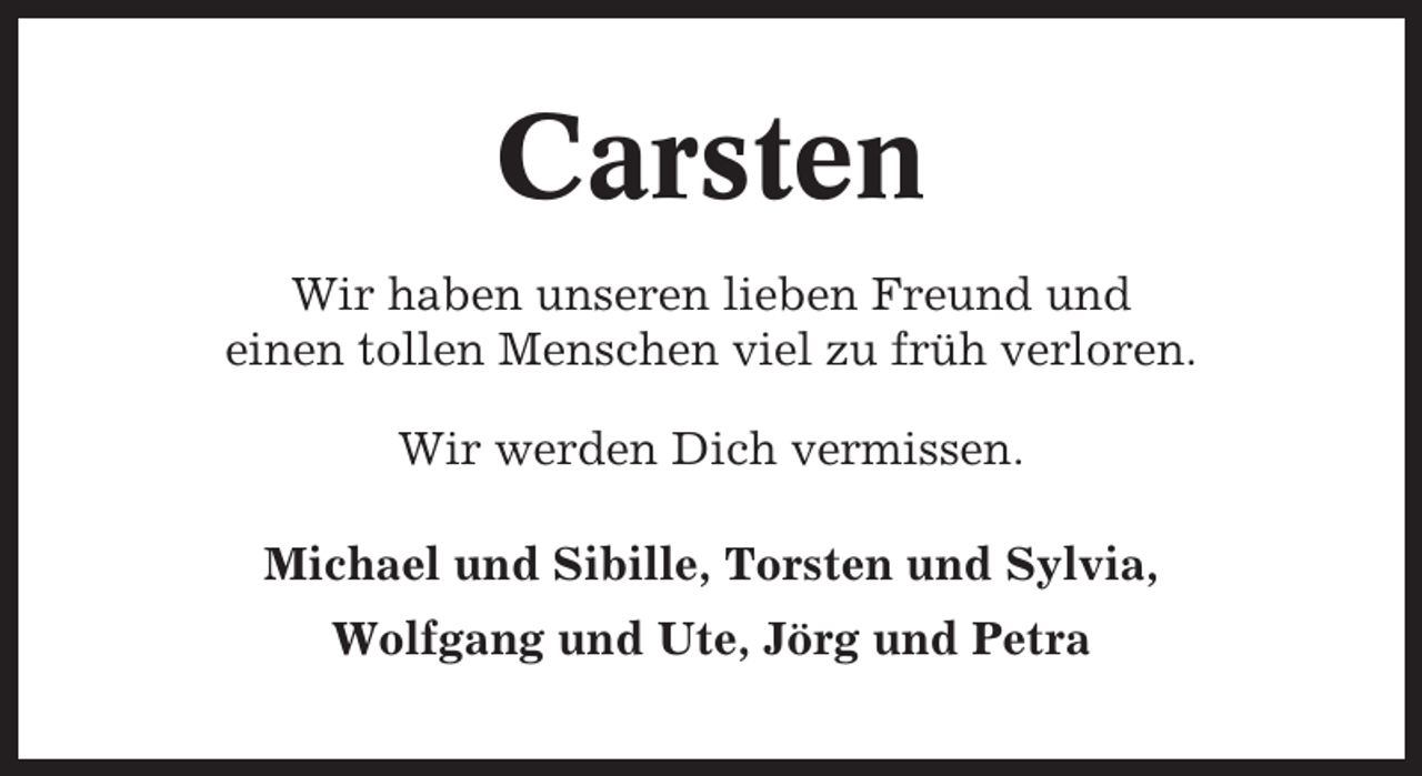 <p>Carsten<br />Wir haben unseren lieben Freund und<br />einen tollen Menschen viel zu früh verloren.<br />Wir werden Dich vermissen.<br />Michael und Sibille, Torsten und Sylvia,<br />Wolfgang und Ute, Jörg und Petra</p>