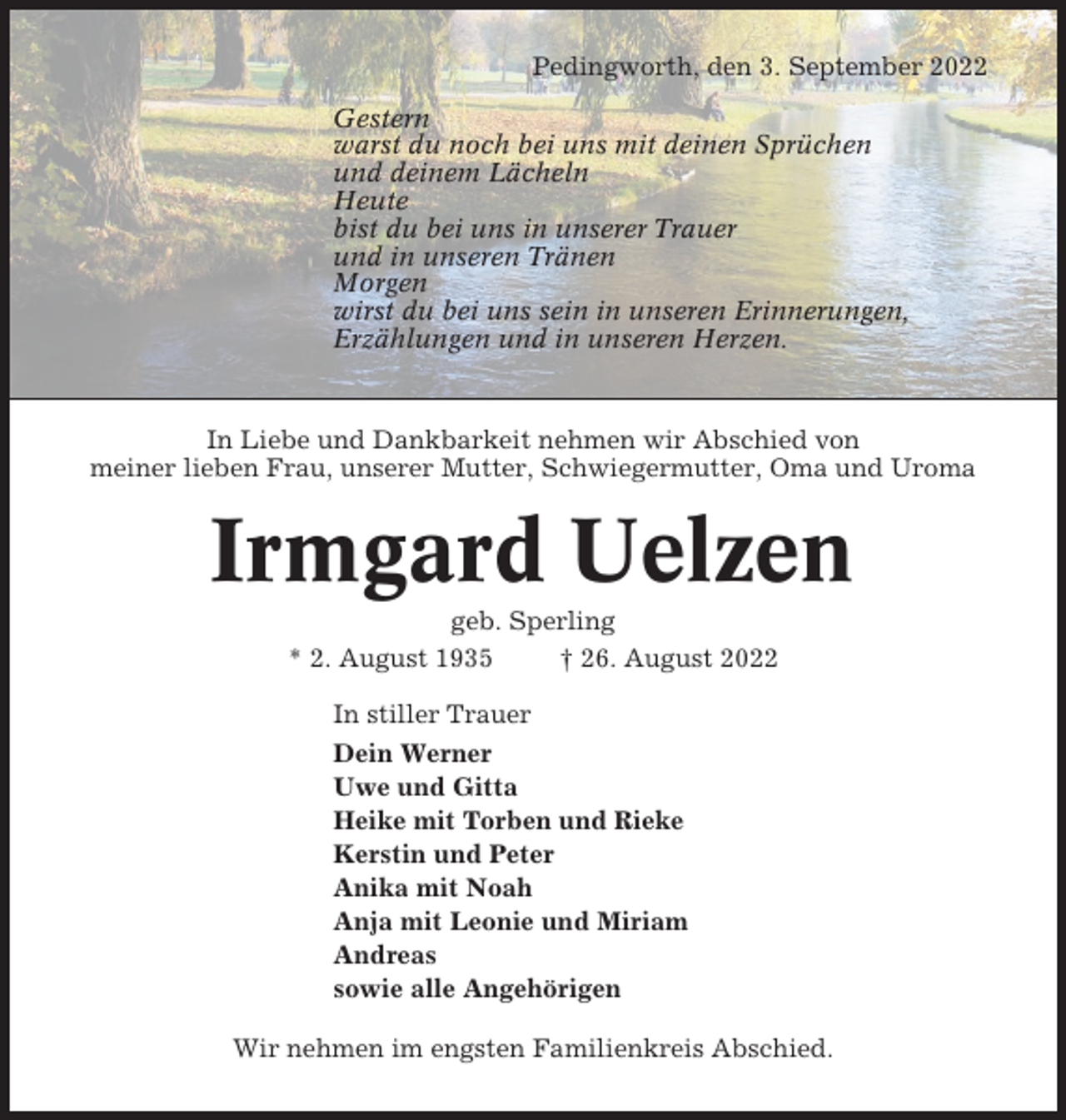 <p>Pedingworth, den 3. September 2022<br />Gestern<br />warst du noch bei uns mit deinen Sprüchen<br />und deinem Lächeln<br />Heute<br />bist du bei uns in unserer Trauer<br />und in unseren Tränen<br />Morgen<br />wirst du bei uns sein in unseren Erinnerungen,<br />Erzählungen und in unseren Herzen.</p><p>In Liebe und Dankbarkeit nehmen wir Abschied von<br />meiner lieben Frau, unserer Mutter, Schwiegermutter, Oma und Uroma</p><p>Irmgard Uelzen<br />geb. Sperling<br />* 2. August 1935<br />† 26. August 2022<br />In stiller Trauer<br />Dein Werner<br />Uwe und Gitta<br />Heike mit Torben und Rieke<br />Kerstin und Peter<br />Anika mit Noah<br />Anja mit Leonie und Miriam<br />Andreas<br />sowie alle Angehörigen<br />Wir nehmen im engsten Familienkreis Abschied.</p>