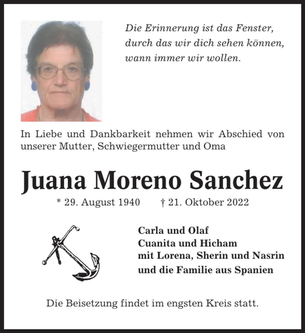 <p>Die Erinnerung ist das Fenster,<br />durch das wir dich sehen können,<br />wann immer wir wollen.</p><p>In Liebe und Dankbarkeit nehmen wir Abschied von<br />unserer Mutter, Schwiegermutter und Oma</p><p>Juana Moreno Sanchez<br />* 29. August 1940</p><p>† 21. Oktober 2022</p><p>Carla und Olaf<br />Cuanita und Hicham<br />mit Lorena, Sherin und Nasrin<br />und die Familie aus Spanien<br />Die Beisetzung findet im engsten Kreis statt.</p>
