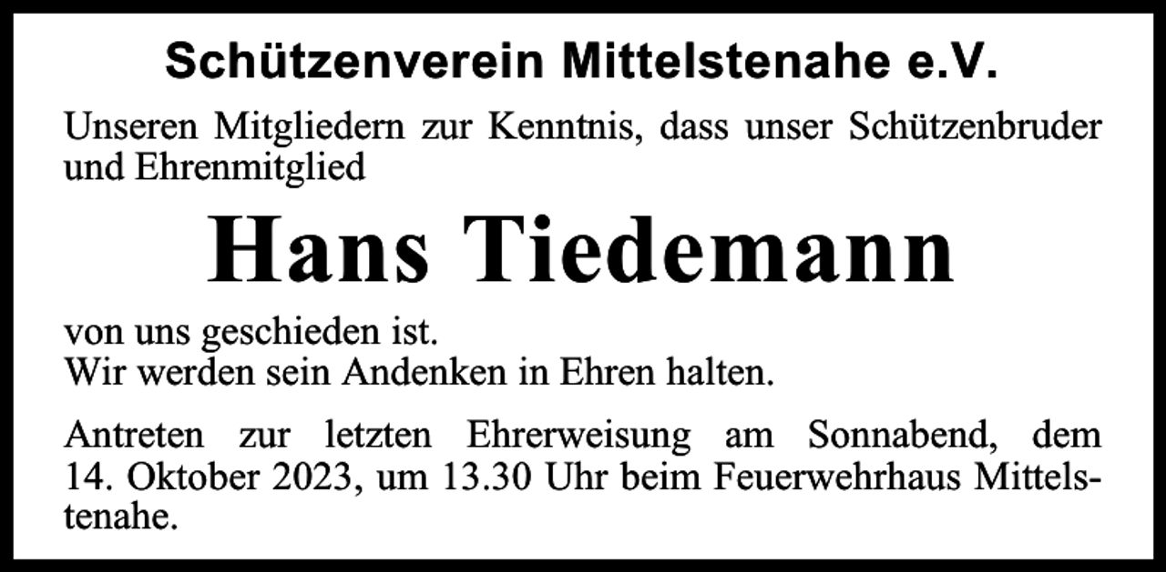 <p>Schützenverein Mittelstenahe e.V.<br />Unseren Mitgliedern zur Kenntnis, dass unser Schützenbruder<br />und Ehrenmitglied</p><p>Hans Tiedemann</p><p>von uns geschieden ist.<br />Wir werden sein Andenken in Ehren halten.</p><p>Antreten zur letzten Ehrerweisung am Sonnabend, dem<br />14. Oktober 2023, um 13.30 Uhr beim Feuerwehrhaus Mittelstenahe.</p>