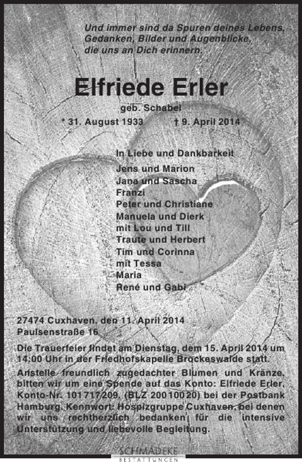 <p>Und immer sind da Spuren deines Lebens,<br />Gedanken, Bilder und Augenblicke,<br />die uns an Dich erinnern.</p><p>Elfriede Erler<br />geb. Schabel<br />* 31. August 1933<br />† 9. April 2014<br />In Liebe und Dankbarkeit<br />Jens und Marion<br />Jana und Sascha<br />Franzi<br />Peter und Christiane<br />Manuela und Dierk<br />mit Lou und Till<br />Traute und Herbert<br />Tim und Corinna<br />mit Tessa<br />Maria<br />René und Gabi<br />27474 Cuxhaven, den 11. April 2014<br />Paulsenstraße 16<br />Die Trauerfeier findet am Dienstag, dem 15. April 2014 um<br />14:00 Uhr in der Friedhofskapelle Brockeswalde statt.<br />Anstelle freundlich zugedachter Blumen und Kränze,<br />bitten wir um eine Spende auf das Konto: Elfriede Erler,<br />Konto-Nr. 101 717 209, (BLZ 200 100 20) bei der Postbank<br />Hamburg. Kennwort: Hospizgruppe Cuxhaven, bei denen<br />wir uns rechtherzlich bedanken für die intensive<br />Unterstützung und liebevolle Begleitung.</p>