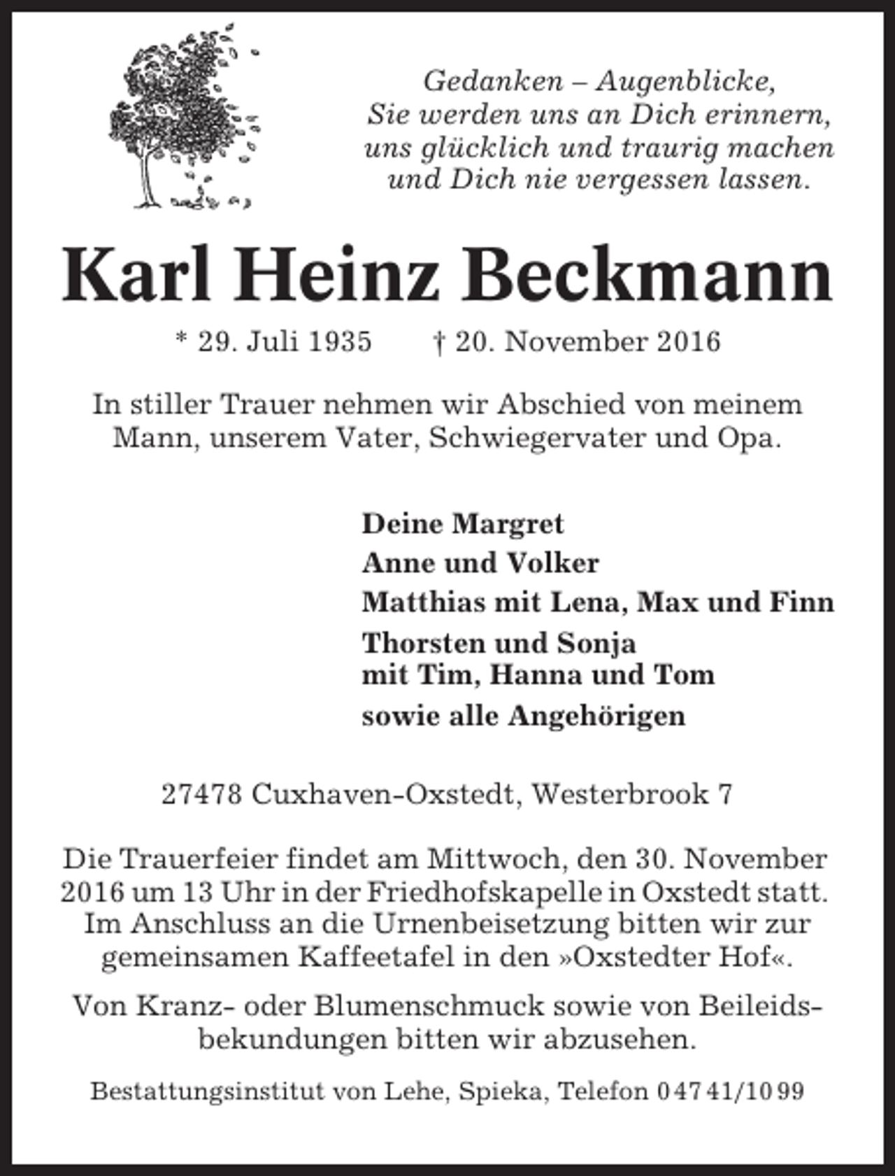 <p>Gedanken – Augenblicke,<br />Sie werden uns an Dich erinnern,<br />uns glücklich und traurig machen<br />und Dich nie vergessen lassen.</p><p>Karl Heinz Beckmann<br />* 29. Juli 1935</p><p>† 20. November 2016</p><p>In stiller Trauer nehmen wir Abschied von meinem<br />Mann, unserem Vater, Schwiegervater und Opa.<br />Deine Margret<br />Anne und Volker<br />Matthias mit Lena, Max und Finn<br />Thorsten und Sonja<br />mit Tim, Hanna und Tom<br />sowie alle Angehörigen<br />27478 Cuxhaven-Oxstedt, Westerbrook 7<br />Die Trauerfeier findet am Mittwoch, den 30. November<br />2016 um 13 Uhr in der Friedhofskapelle in Oxstedt statt.<br />Im Anschluss an die Urnenbeisetzung bitten wir zur<br />gemeinsamen Kaffeetafel in den »Oxstedter Hof«.<br />Von Kranz- oder Blumenschmuck sowie von Beileidsbekundungen bitten wir abzusehen.<br />Bestattungsinstitut von Lehe, Spieka, Telefon 0 47 41/10 99</p>