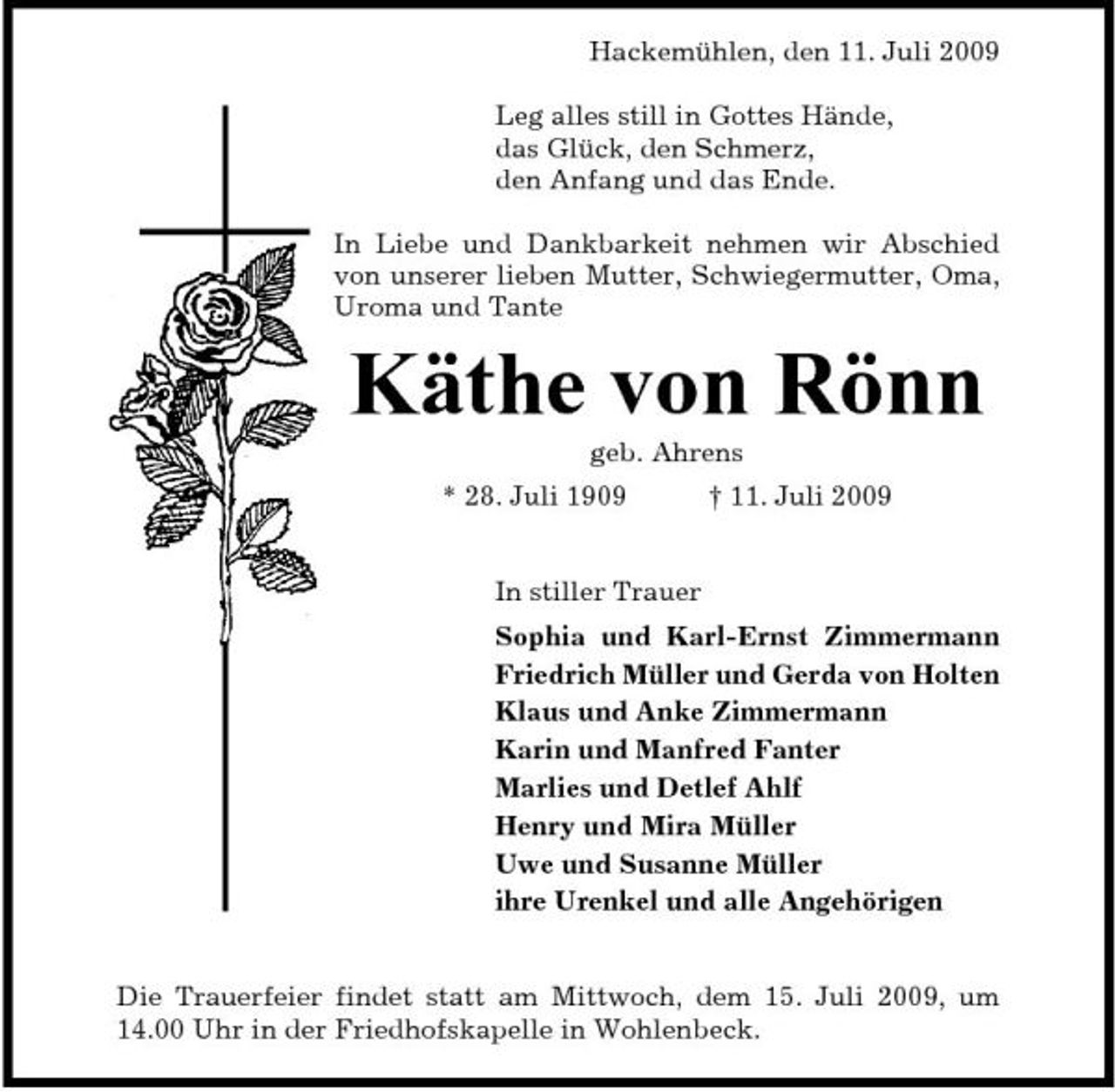 <p>Hackemühlen, den 11. Juli 2009 Leg alles still in Gottes Hände, das Glück, den Schmerz, den Anfang und das Ende. In Liebe und Dankbarkeit nehmen wir Abschied von unserer lieben Mutter, Schwiegermutter, Oma, Uroma und Tante</p><p>Käthe von Rönn<br />geb. Ahrens * 28. Juli 1909 † 11. Juli 2009 In stiller Trauer Sophia und Karl-Ernst Zimmermann Friedrich Müller und Gerda von Holten Klaus und Anke Zimmermann Karin und Manfred Fanter Marlies und Detlef Ahlf Henry und Mira Müller Uwe und Susanne Müller ihre Urenkel und alle Angehörigen</p><p>Die Trauerfeier findet statt am Mittwoch, dem 15. Juli 2009, um 14.00 Uhr in der Friedhofskapelle in Wohlenbeck.</p>