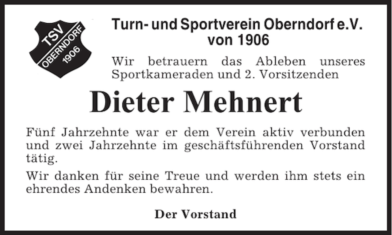 <p>Turn- und Sportverein Oberndorf e.V.<br />von 1906<br />Wir betrauern das Ableben unseres<br />Sportkameraden und 2. Vorsitzenden</p><p>Dieter Mehnert<br />Fünf Jahrzehnte war er dem Verein aktiv verbunden<br />und zwei Jahrzehnte im geschäftsführenden Vorstand<br />tätig.<br />Wir danken für seine Treue und werden ihm stets ein<br />ehrendes Andenken bewahren.<br />Der Vorstand</p>
