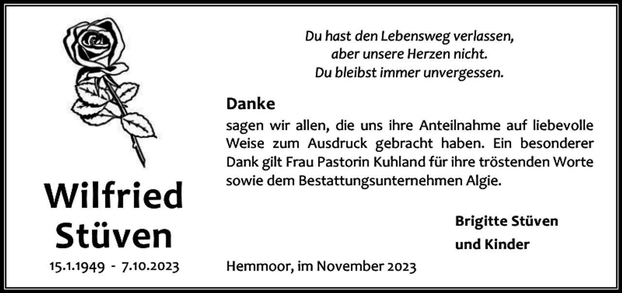 <p>Du hast den Lebensweg verlassen,<br />aber unsere Herzen nicht.<br />Du bleibst immer unvergessen.</p><p>Danke</p><p>Wilfried<br />Stüven<br />15.1.1949 - 7.10.2023</p><p>sagen wir allen, die uns ihre Anteilnahme auf liebevolle<br />Weise zum Ausdruck gebracht haben. Ein besonderer<br />Dank gilt Frau Pastorin Kuhland für ihre tröstenden Worte<br />sowie dem Bestattungsunternehmen Algie.<br />Brigitte Stüven<br />und Kinder<br />Hemmoor, im November 2023</p>