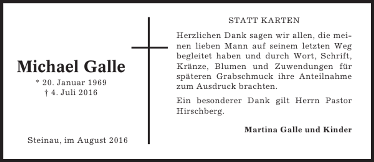 <p>STATT KARTEN</p><p>Michael Galle<br />* 20. Januar 1969<br />† 4. Juli 2016</p><p>Herzlichen Dank sagen wir allen, die meinen lieben Mann auf seinem letzten Weg<br />begleitet haben und durch Wort, Schrift,<br />Kränze, Blumen und Zuwendungen für<br />späteren Grabschmuck ihre Anteilnahme<br />zum Ausdruck brachten.<br />Ein besonderer Dank gilt Herrn Pastor<br />Hirschberg.<br />Martina Galle und Kinder</p><p>Steinau, im August 2016</p>