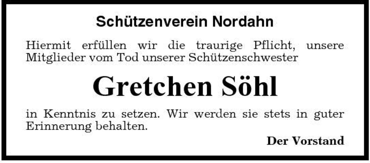 <p>Schützenverein Nordahn<br />Hiermit erfüllen wir die traurige Pflicht, unsere Mitglieder vom Tod unserer Schützenschwester</p><p>Gretchen Söhl<br />in Kenntnis zu setzen. Wir werden sie stets in guter Erinnerung behalten. Der Vorstand</p>