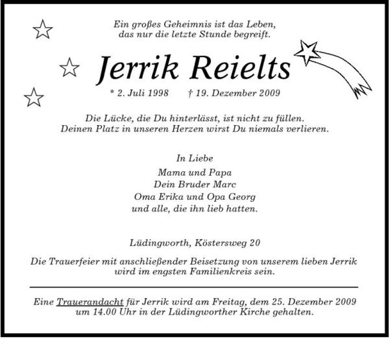 <p>$ $ $</p><p>Ein großes Geheimnis ist das Leben, das nur die letzte Stunde begreift.</p><p>Jerrik Reielts<br />* 2. Juli 1998 † 19. Dezember 2009 In Liebe Mama und Papa Dein Bruder Marc Oma Erika und Opa Georg und alle, die ihn lieb hatten.</p><p>Die Lücke, die Du hinterlässt, ist nicht zu füllen. Deinen Platz in unseren Herzen wirst Du niemals verlieren.</p><p>Lüdingworth, Köstersweg 20 Die Trauerfeier mit anschließender Beisetzung von unserem lieben Jerrik wird im engsten Familienkreis sein. Eine Trauerandacht für Jerrik wird am Freitag, dem 25. Dezember 2009 um 14.00 Uhr in der Lüdingworther Kirche gehalten.</p>