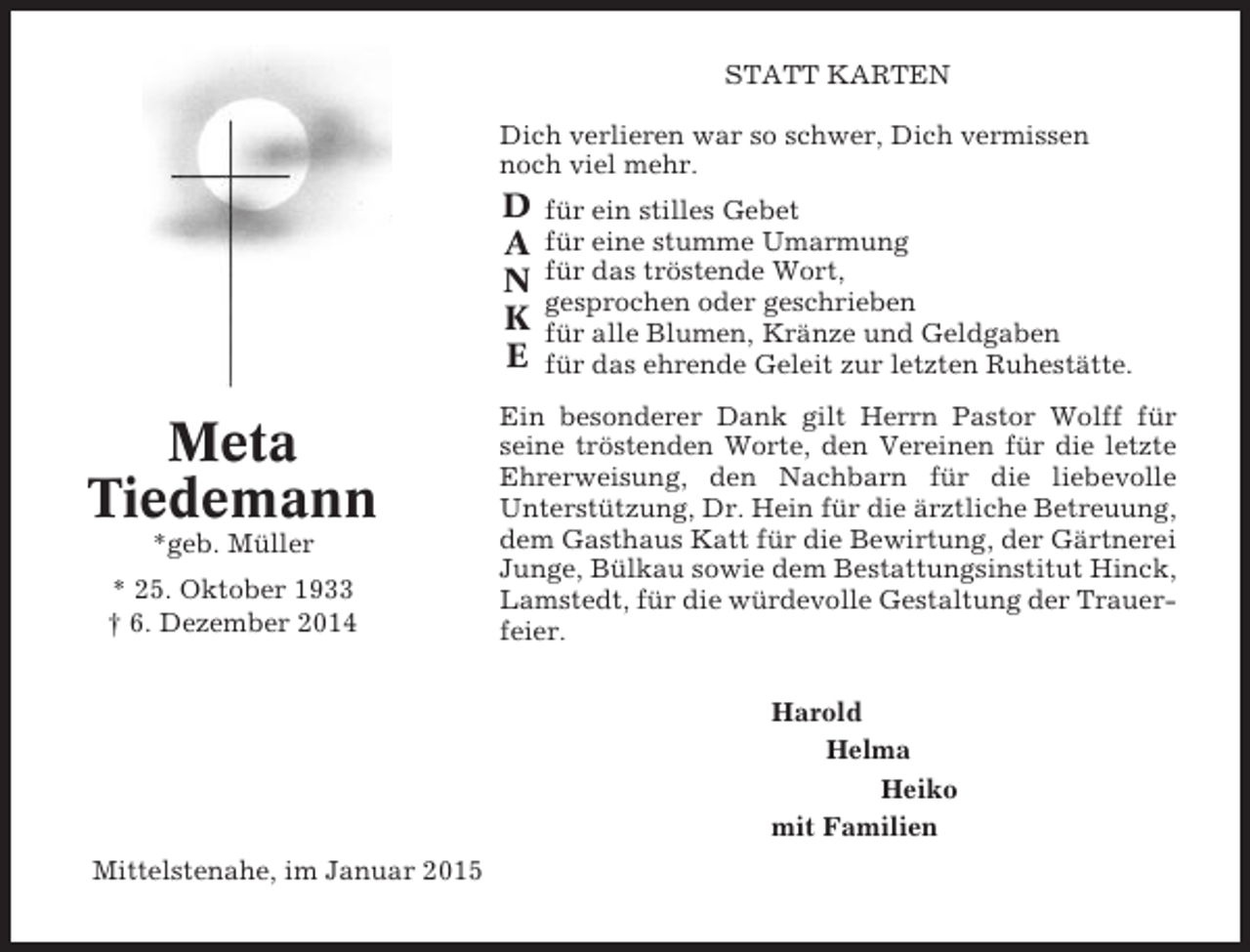 <p>STATT KARTEN<br />Dich verlieren war so schwer, Dich vermissen<br />noch viel mehr.</p><p>D<br />A<br />N<br />K<br />E</p><p>Meta<br />Tiedemann<br />*geb. Müller<br />* 25. Oktober 1933<br />† 6. Dezember 2014</p><p>für ein stilles Gebet<br />für eine stumme Umarmung<br />für das tröstende Wort,<br />gesprochen oder geschrieben<br />für alle Blumen, Kränze und Geldgaben<br />für das ehrende Geleit zur letzten Ruhestätte.</p><p>Ein besonderer Dank gilt Herrn Pastor Wolff für<br />seine tröstenden Worte, den Vereinen für die letzte<br />Ehrerweisung, den Nachbarn für die liebevolle<br />Unterstützung, Dr. Hein für die ärztliche Betreuung,<br />dem Gasthaus Katt für die Bewirtung, der Gärtnerei<br />Junge, Bülkau sowie dem Bestattungsinstitut Hinck,<br />Lamstedt, für die würdevolle Gestaltung der Trauerfeier.<br />Harold<br />Helma<br />Heiko<br />mit Familien</p><p>Mittelstenahe, im Januar 2015</p>