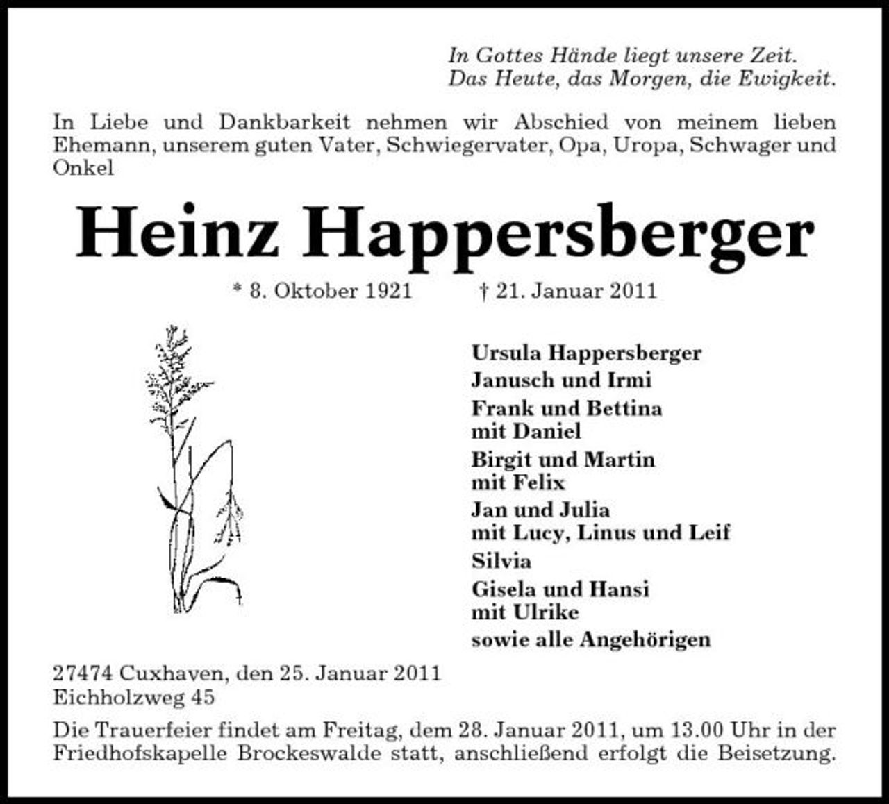 <p>In Gottes Hände liegt unsere Zeit. Das Heute, das Morgen, die Ewigkeit. In Liebe und Dankbarkeit nehmen wir Abschied von meinem lieben Ehemann, unserem guten Vater, Schwiegervater, Opa, Uropa, Schwager und Onkel</p><p>Heinz Happersberger<br />* 8. Oktober 1921 † 21. Januar 2011 Ursula Happersberger Janusch und Irmi Frank und Bettina mit Daniel Birgit und Martin mit Felix Jan und Julia mit Lucy, Linus und Leif Silvia Gisela und Hansi mit Ulrike sowie alle Angehörigen 27474 Cuxhaven, den 25. Januar 2011 Eichholzweg 45 Die Trauerfeier findet am Freitag, dem 28. Januar 2011, um 13.00 Uhr in der Friedhofskapelle Brockeswalde statt, anschließend erfolgt die Beisetzung.</p>