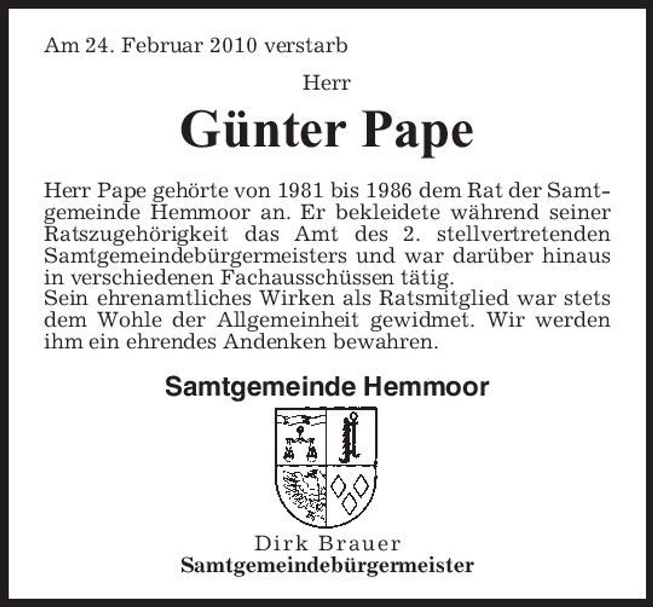 <p>Am 24. Februar 2010 verstarb Herr</p><p>Günter Pape<br />Herr Pape gehörte von 1981 bis 1986 dem Rat der Samtgemeinde Hemmoor an. Er bekleidete während seiner Ratszugehörigkeit das Amt des 2. stellvertretenden Samtgemeindebürgermeisters und war darüber hinaus in verschiedenen Fachausschüssen tätig. Sein ehrenamtliches Wirken als Ratsmitglied war stets dem Wohle der Allgemeinheit gewidmet. Wir werden ihm ein ehrendes Andenken bewahren.</p><p>Samtgemeinde Hemmoor</p><p>Dirk Brauer Samtgemeindebürgermeister</p>
