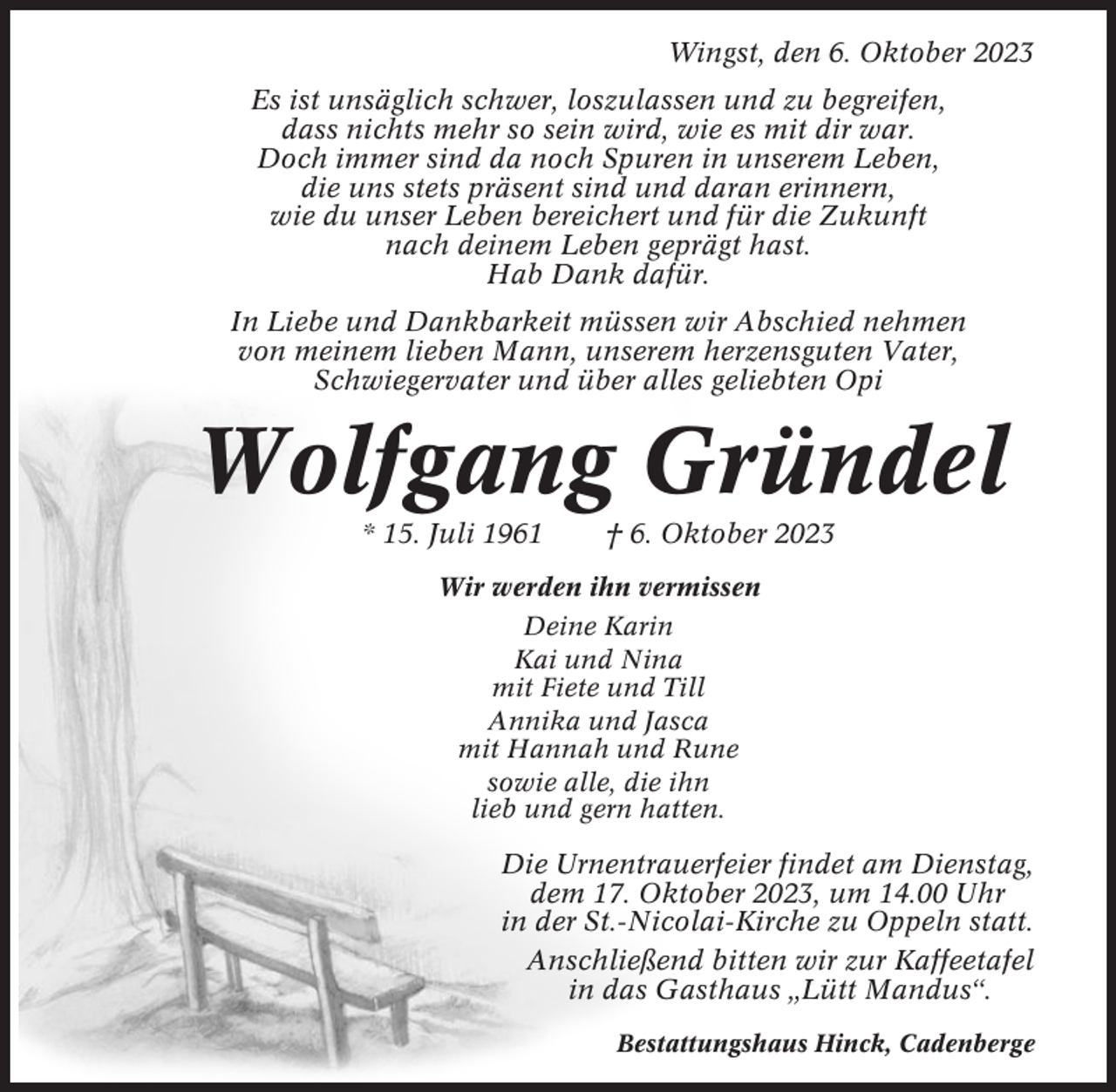 <p>Wingst, den 6. Oktober 2023<br />Es ist unsäglich schwer, loszulassen und zu begreifen,<br />dass nichts mehr so sein wird, wie es mit dir war.<br />Doch immer sind da noch Spuren in unserem Leben,<br />die uns stets präsent sind und daran erinnern,<br />wie du unser Leben bereichert und für die Zukunft<br />nach deinem Leben geprägt hast.<br />Hab Dank dafür.<br />In Liebe und Dankbarkeit müssen wir Abschied nehmen<br />von meinem lieben Mann, unserem herzensguten Vater,<br />Schwiegervater und über alles geliebten Opi</p><p>Wolfgang Gründel<br />* 15. Juli 1961</p><p>† 6. Oktober 2023</p><p>Wir werden ihn vermissen<br />Deine Karin<br />Kai und Nina<br />mit Fiete und Till<br />Annika und Jasca<br />mit Hannah und Rune<br />sowie alle, die ihn<br />lieb und gern hatten.</p><p>Die Urnentrauerfeier findet am Dienstag,<br />dem 17. Oktober 2023, um 14.00 Uhr<br />in der St.-Nicolai-Kirche zu Oppeln statt.<br />Anschließend bitten wir zur Kaffeetafel<br />in das Gasthaus „Lütt Mandus“.<br />Bestattungshaus Hinck, Cadenberge</p>