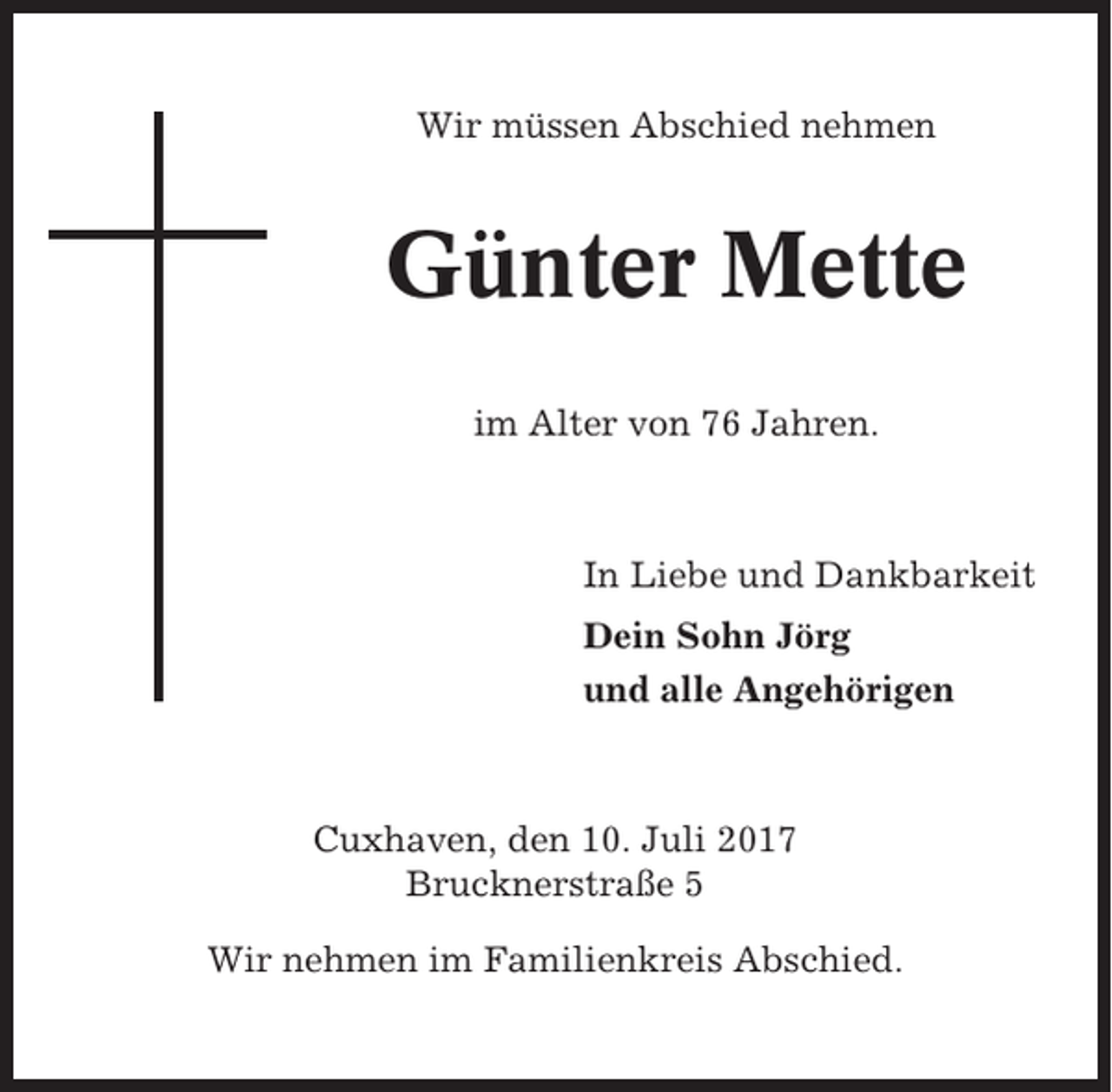 <p>Wir müssen Abschied nehmen</p><p>Günter Mette<br />im Alter von 76 Jahren.</p><p>In Liebe und Dankbarkeit<br />Dein Sohn Jörg<br />und alle Angehörigen</p><p>Cuxhaven, den 10. Juli 2017<br />Brucknerstraße 5<br />Wir nehmen im Familienkreis Abschied.</p>
