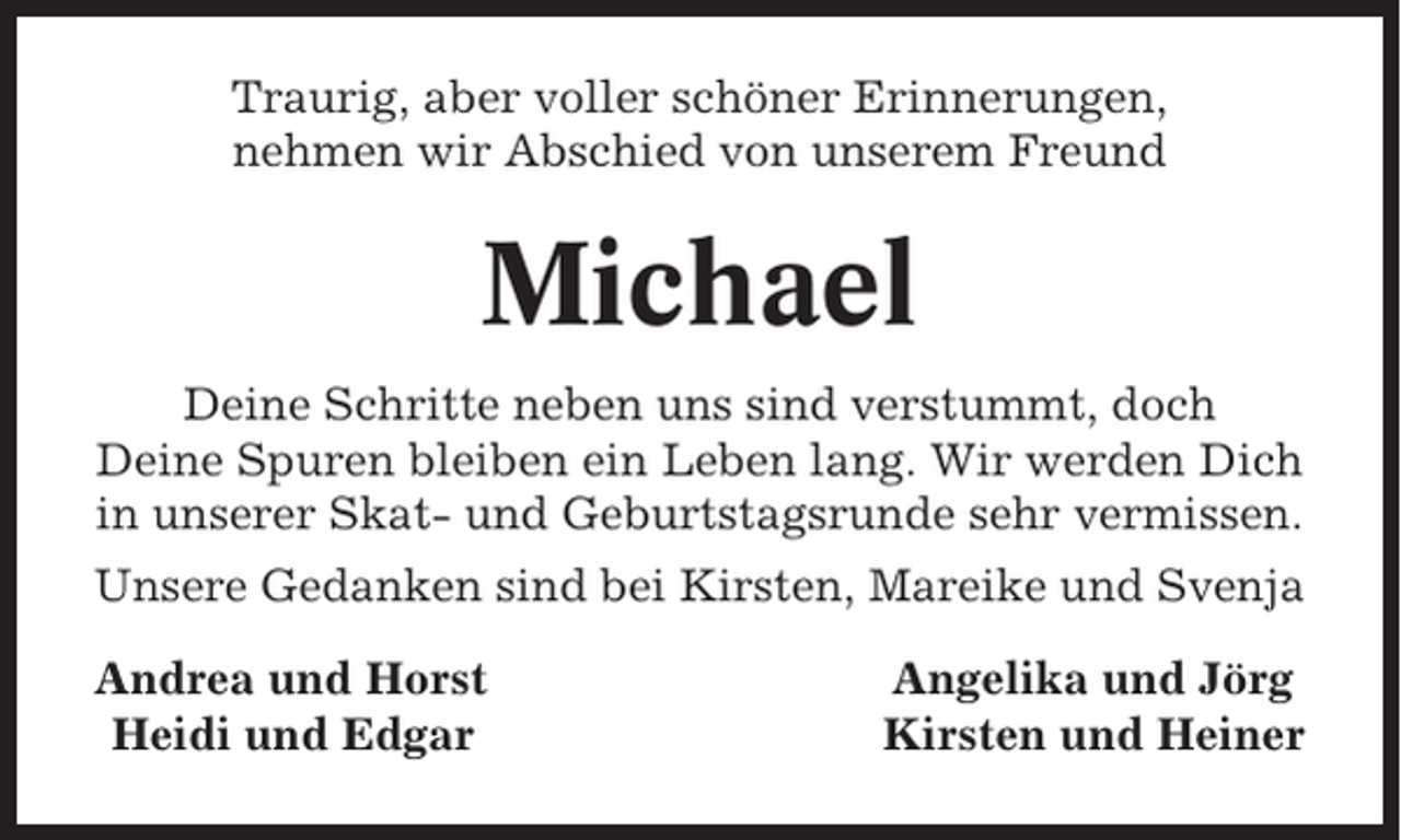 <p>Traurig, aber voller schöner Erinnerungen,<br />nehmen wir Abschied von unserem Freund</p><p>Michael<br />Deine Schritte neben uns sind verstummt, doch<br />Deine Spuren bleiben ein Leben lang. Wir werden Dich<br />in unserer Skat- und Geburtstagsrunde sehr vermissen.<br />Unsere Gedanken sind bei Kirsten, Mareike und Svenja<br />Andrea und Horst<br />Heidi und Edgar</p><p>Angelika und Jörg<br />Kirsten und Heiner</p>