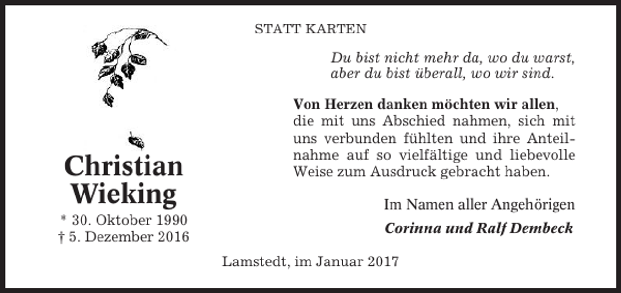 <p>STATT KARTEN</p><p>Du bist nicht mehr da, wo du warst,<br />aber du bist überall, wo wir sind.</p><p>Christian<br />Wieking<br />* 30. Oktober 1990<br />† 5. Dezember 2016</p><p>Von Herzen danken möchten wir allen,<br />die mit uns Abschied nahmen, sich mit<br />uns verbunden fühlten und ihre Anteilnahme auf so vielfältige und liebevolle<br />Weise zum Ausdruck gebracht haben.<br />Im Namen aller Angehörigen<br />Corinna und Ralf Dembeck<br />Lamstedt, im Januar 2017</p>