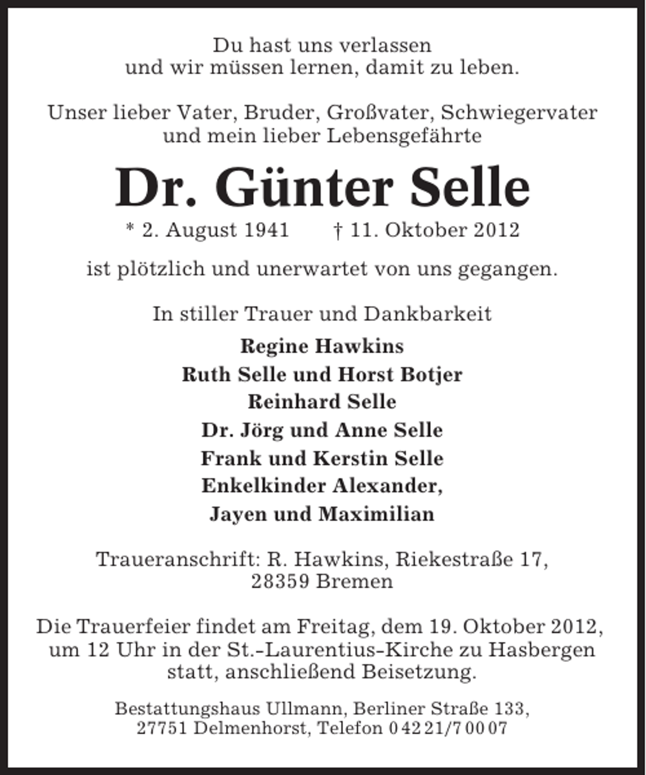 <p>Du hast uns verlassen<br />und wir müssen lernen, damit zu leben.<br />Unser lieber Vater, Bruder, Großvater, Schwiegervater<br />und mein lieber Lebensgefährte</p><p>Dr. Günter Selle<br />* 2. August 1941</p><p>† 11. Oktober 2012</p><p>ist plötzlich und unerwartet von uns gegangen.<br />In stiller Trauer und Dankbarkeit<br />Regine Hawkins<br />Ruth Selle und Horst Botjer<br />Reinhard Selle<br />Dr. Jörg und Anne Selle<br />Frank und Kerstin Selle<br />Enkelkinder Alexander,<br />Jayen und Maximilian<br />Traueranschrift: R. Hawkins, Riekestraße 17,<br />28359 Bremen<br />Die Trauerfeier findet am Freitag, dem 19. Oktober 2012,<br />um 12 Uhr in der St.-Laurentius-Kirche zu Hasbergen<br />statt, anschließend Beisetzung.<br />Bestattungshaus Ullmann, Berliner Straße 133,<br />27751 Delmenhorst, Telefon 0 41/7 07</p>