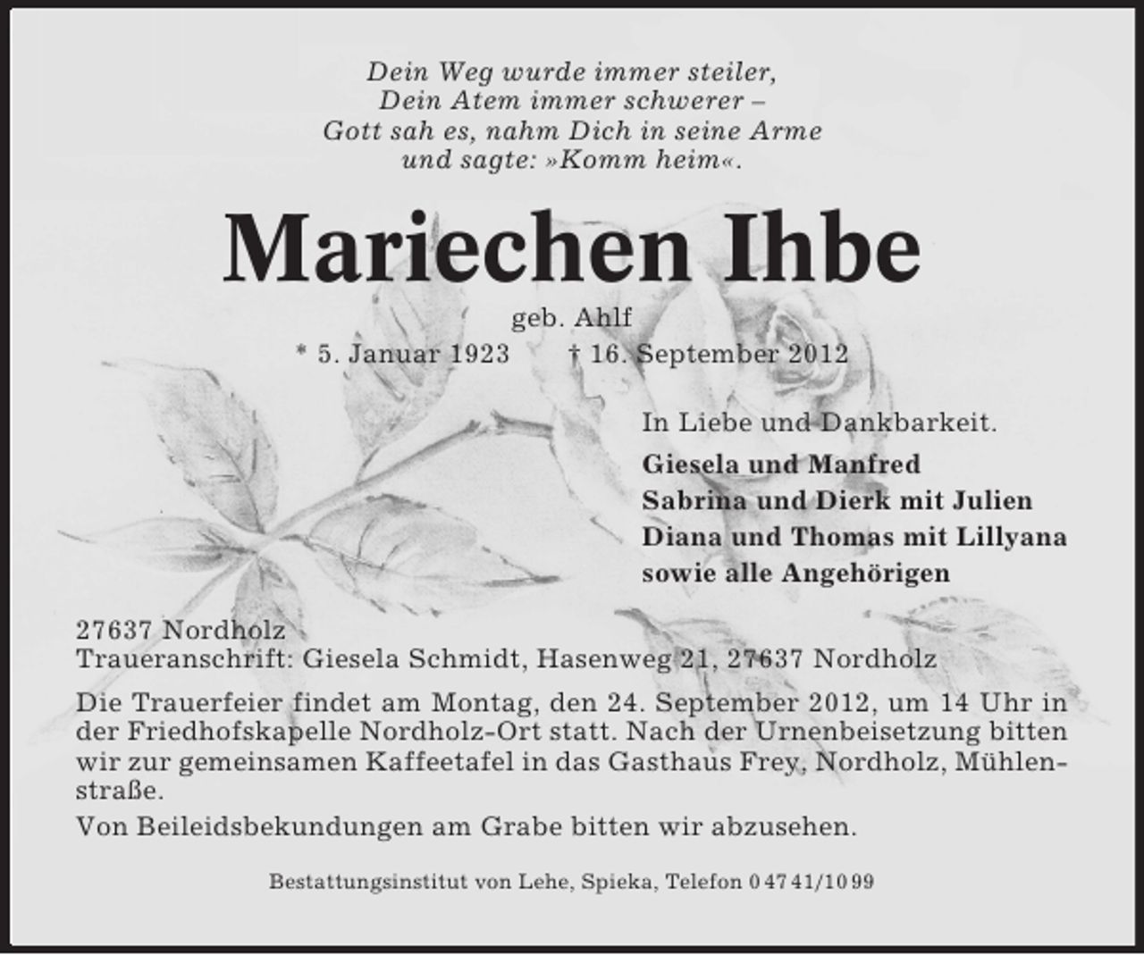<p>Dein Weg wurde immer steiler,<br />Dein Atem immer schwerer –<br />Gott sah es, nahm Dich in seine Arme<br />und sagte: »Komm heim«.</p><p>Mariechen Ihbe<br />geb. Ahlf<br />* 5. Januar 1923<br />† 16. September 2012<br />In Liebe und Dankbarkeit.<br />Giesela und Manfred<br />Sabrina und Dierk mit Julien<br />Diana und Thomas mit Lillyana<br />sowie alle Angehörigen<br />27637 Nordholz<br />Traueranschrift: Giesela Schmidt, Hasenweg 21, 27637 Nordholz<br />Die Trauerfeier findet am Montag, den 24. September 2012, um 14 Uhr in<br />der Friedhofskapelle Nordholz-Ort statt. Nach der Urnenbeisetzung bitten<br />wir zur gemeinsamen Kaffeetafel in das Gasthaus Frey, Nordholz, Mühlenstraße.<br />Von Beileidsbekundungen am Grabe bitten wir abzusehen.<br />Bestattungsinstitut von Lehe, Spieka, Telefon 0 47 41/10 99</p>