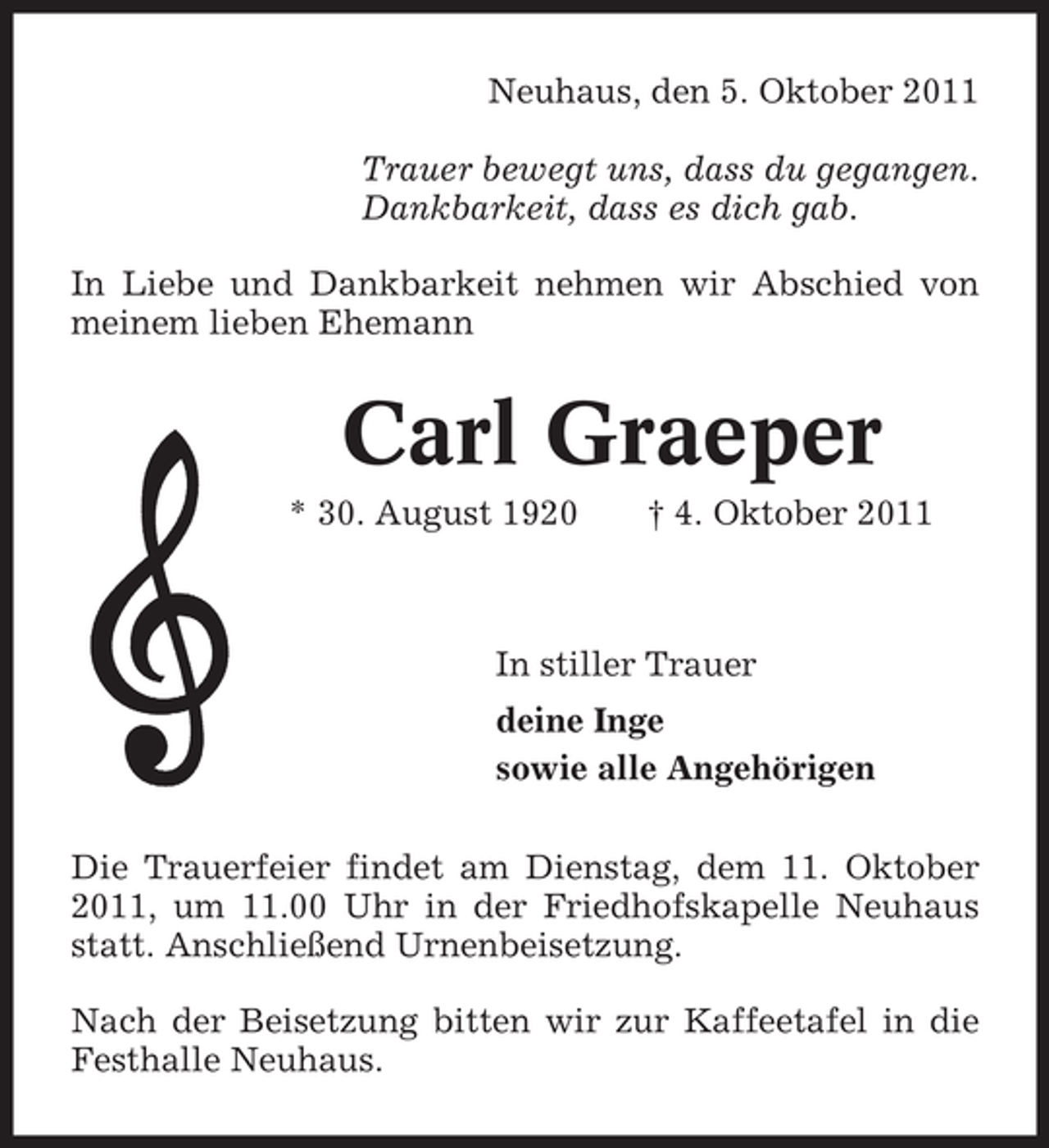 <p>Neuhaus, den 5. Oktober 2011<br />Trauer bewegt uns, dass du gegangen.<br />Dankbarkeit, dass es dich gab.<br />In Liebe und Dankbarkeit nehmen wir Abschied von<br />meinem lieben Ehemann</p><p>Carl Graeper<br />* 30. August 1920</p><p>† 4. Oktober 2011</p><p>In stiller Trauer<br />deine Inge<br />sowie alle Angehörigen<br />Die Trauerfeier findet am Dienstag, dem 11. Oktober<br />2011, um 11.00 Uhr in der Friedhofskapelle Neuhaus<br />statt. Anschließend Urnenbeisetzung.<br />Nach der Beisetzung bitten wir zur Kaffeetafel in die<br />Festhalle Neuhaus.</p>