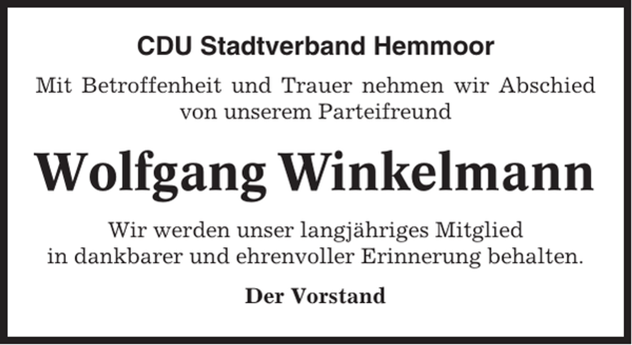 <p>CDU Stadtverband Hemmoor<br />Mit Betroffenheit und Trauer nehmen wir Abschied<br />von unserem Parteifreund</p><p>Wolfgang Winkelmann<br />Wir werden unser langjähriges Mitglied<br />in dankbarer und ehrenvoller Erinnerung behalten.<br />Der Vorstand</p>