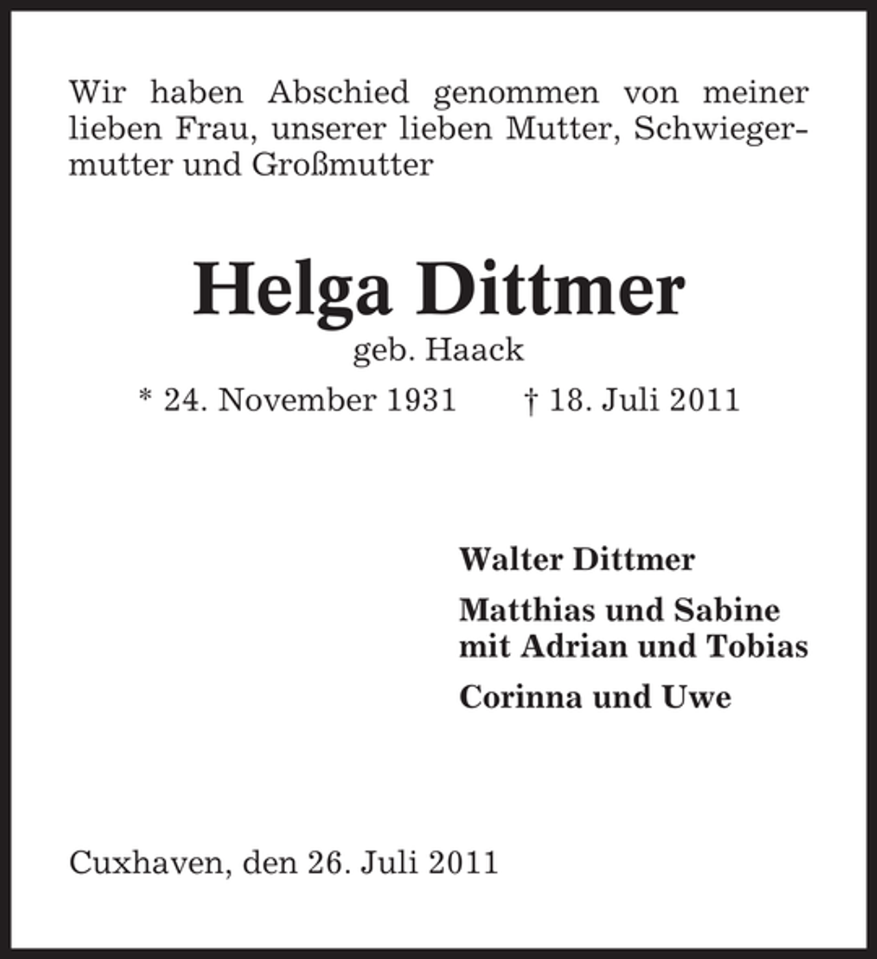 <p>Wir haben Abschied genommen von meiner<br />lieben Frau, unserer lieben Mutter, Schwiegermutter und Großmutter</p><p>Helga Dittmer<br />geb. Haack<br />* 24. November 1931</p><p>† 18. Juli 2011</p><p>Walter Dittmer<br />Matthias und Sabine<br />mit Adrian und Tobias<br />Corinna und Uwe</p><p>Cuxhaven, den 26. Juli 2011</p>