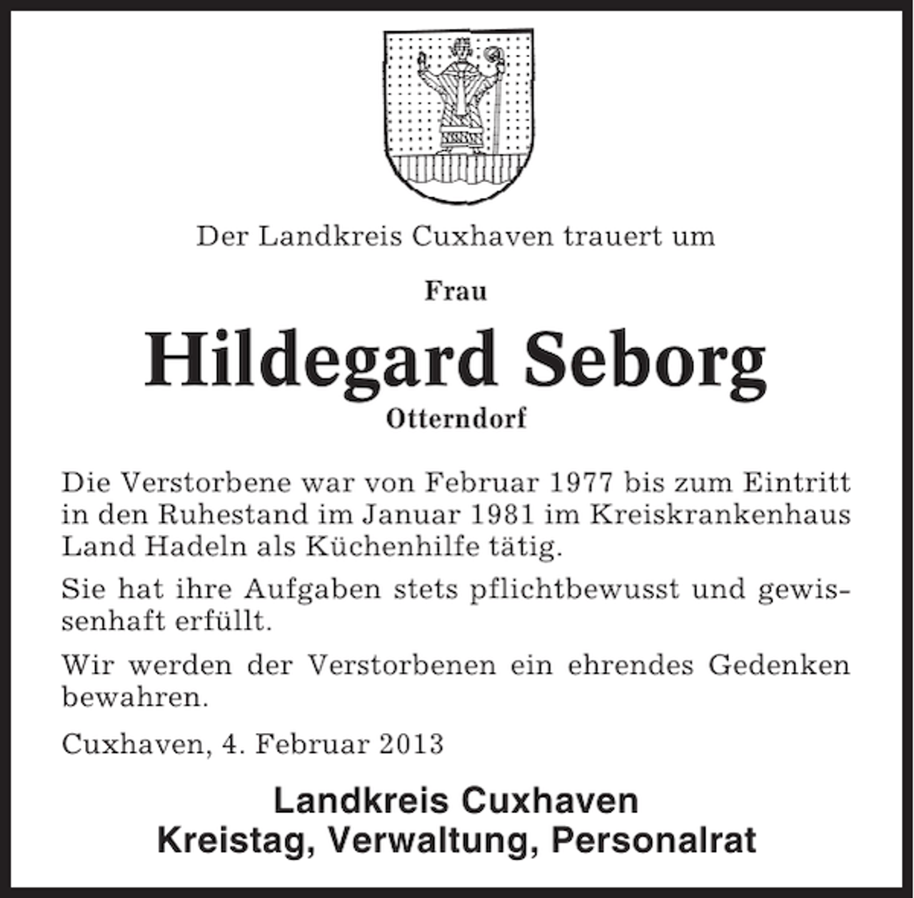 <p>Der Landkreis Cuxhaven trauert um<br />Frau</p><p>Hildegard Seborg<br />Otterndorf<br />Die Verstorbene war von Februar 1977 bis zum Eintritt<br />in den Ruhestand im Januar 1981 im Kreiskrankenhaus<br />Land Hadeln als Küchenhilfe tätig.<br />Sie hat ihre Aufgaben stets pflichtbewusst und gewissenhaft erfüllt.<br />Wir werden der Verstorbenen ein ehrendes Gedenken<br />bewahren.<br />Cuxhaven, 4. Februar 2013</p><p>Landkreis Cuxhaven<br />Kreistag, Verwaltung, Personalrat</p>