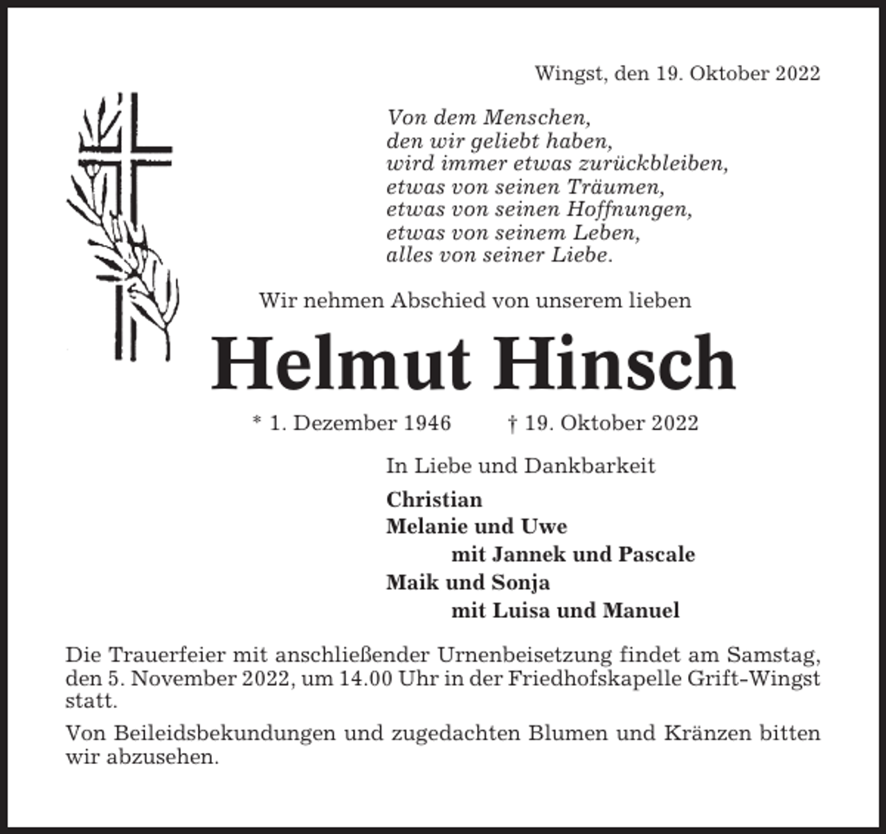 <p>Wingst, den 19. Oktober 2022</p><p>Von dem Menschen,<br />den wir geliebt haben,<br />wird immer etwas zurückbleiben,<br />etwas von seinen Träumen,<br />etwas von seinen Hoffnungen,<br />etwas von seinem Leben,<br />alles von seiner Liebe.<br />Wir nehmen Abschied von unserem lieben</p><p>Helmut Hinsch<br />* 1. Dezember 1946</p><p>† 19. Oktober 2022</p><p>In Liebe und Dankbarkeit<br />Christian<br />Melanie und Uwe<br />mit Jannek und Pascale<br />Maik und Sonja<br />mit Luisa und Manuel<br />Die Trauerfeier mit anschließender Urnenbeisetzung findet am Samstag,<br />den 5. November 2022, um 14.00 Uhr in der Friedhofskapelle Grift-Wingst<br />statt.<br />Von Beileidsbekundungen und zugedachten Blumen und Kränzen bitten<br />wir abzusehen.</p>