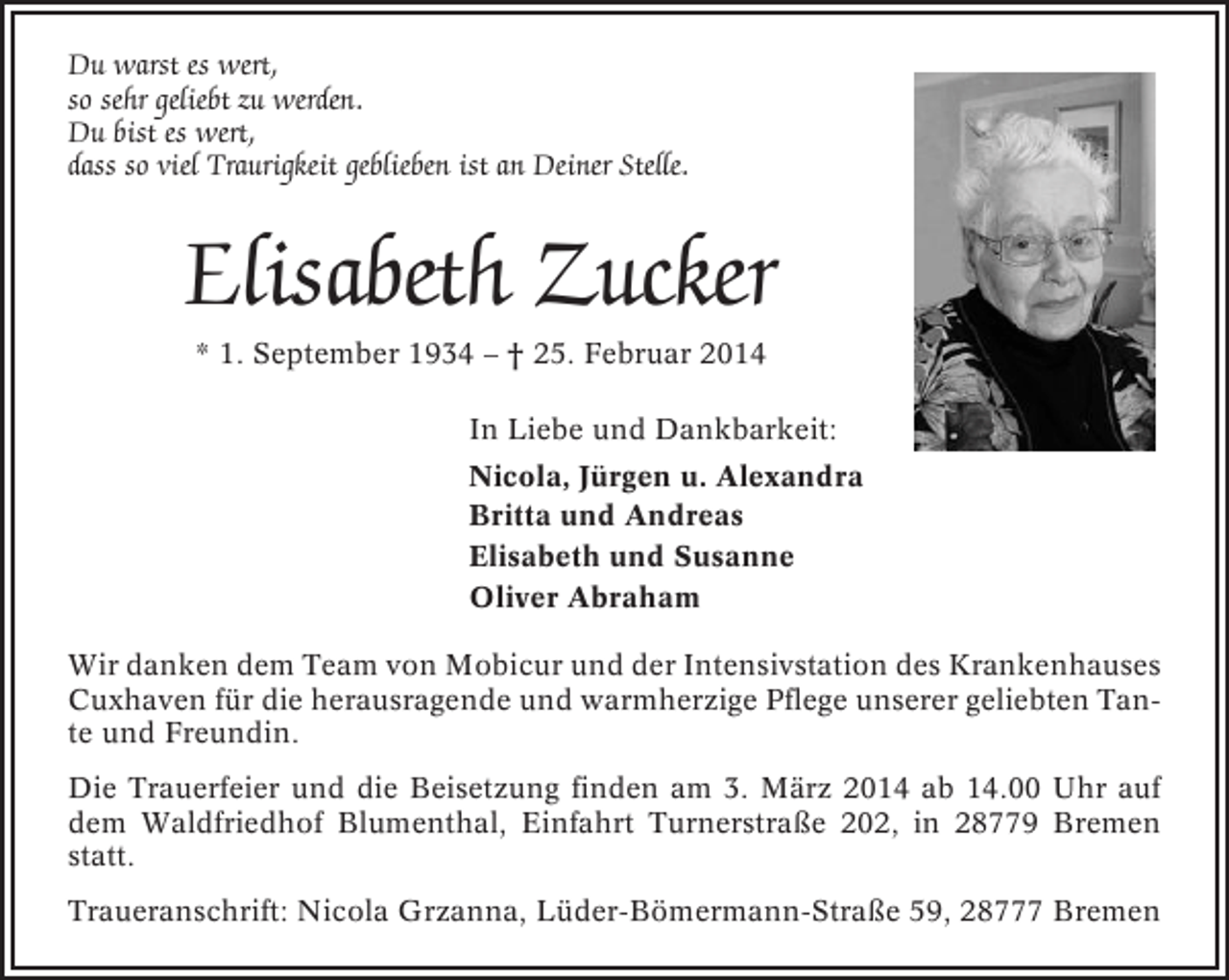 <p>Du warst es wert,<br />so sehr geliebt zu werden.<br />Du bist es wert,<br />dass so viel Traurigkeit geblieben ist an Deiner Stelle.</p><p>Elisabeth Zucker<br />* 1. September 1934 – † 25. Februar 2014<br />In Liebe und Dankbarkeit:<br />Nicola, Jürgen u. Alexandra<br />Britta und Andreas<br />Elisabeth und Susanne<br />Oliver Abraham<br />Wir danken dem Team von Mobicur und der Intensivstation des Krankenhauses<br />Cuxhaven für die herausragende und warmherzige Pflege unserer geliebten Tante und Freundin.<br />Die Trauerfeier und die Beisetzung finden am 3. März 2014 ab 14.00 Uhr auf<br />dem Waldfriedhof Blumenthal, Einfahrt Turnerstraße 202, in 28779 Bremen<br />statt.<br />Traueranschrift: Nicola Grzanna, Lüder-Bömermann-Straße 59, 28777 Bremen</p>